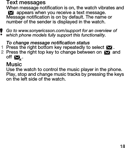 18Text messagesWhen message notification is on, the watch vibrates and  appears when you receive a text message. Message notification is on by default. The name or number of the sender is displayed in the watch.To change message notification status1Press the right bottom key repeatedly to select  .2Press the right top key to change between on   and off .MusicUse the watch to control the music player in the phone. Play, stop and change music tracks by pressing the keys on the left side of the watch.Go to www.sonyericsson.com/support for an overview of which phone models fully support this functionality.