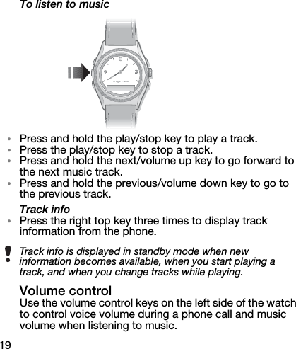 19To listen to music•Press and hold the play/stop key to play a track.•Press the play/stop key to stop a track.•Press and hold the next/volume up key to go forward to the next music track.•Press and hold the previous/volume down key to go to the previous track.Track info•Press the right top key three times to display track information from the phone.Volume controlUse the volume control keys on the left side of the watch to control voice volume during a phone call and music volume when listening to music.Track info is displayed in standby mode when new information becomes available, when you start playing a track, and when you change tracks while playing.
