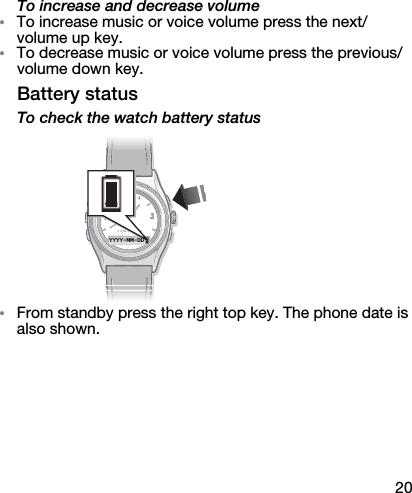 20To increase and decrease volume•To increase music or voice volume press the next/volume up key.•To decrease music or voice volume press the previous/volume down key.Battery statusTo check the watch battery status•From standby press the right top key. The phone date is also shown.YYYY-MM-DD