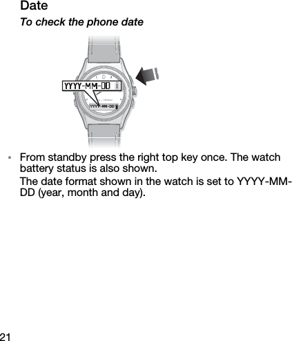 21DateTo check the phone date•From standby press the right top key once. The watch battery status is also shown.The date format shown in the watch is set to YYYY-MM-DD (year, month and day).YYYY-MM-DD