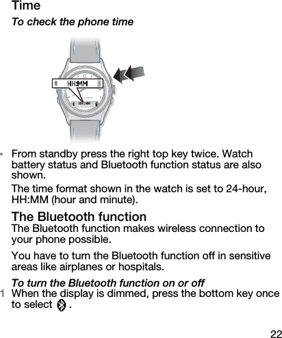 22TimeTo check the phone time•From standby press the right top key twice. Watch battery status and Bluetooth function status are also shown.The time format shown in the watch is set to 24-hour, HH:MM (hour and minute).The Bluetooth functionThe Bluetooth function makes wireless connection to your phone possible.You have to turn the Bluetooth function off in sensitive areas like airplanes or hospitals.To turn the Bluetooth function on or off1When the display is dimmed, press the bottom key once to select  .HH:MM