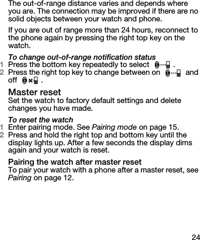 24The out-of-range distance varies and depends where you are. The connection may be improved if there are no solid objects between your watch and phone.If you are out of range more than 24 hours, reconnect to the phone again by pressing the right top key on the watch.To change out-of-range notification status1Press the bottom key repeatedly to select  .2Press the right top key to change between on   and off .Master resetSet the watch to factory default settings and delete changes you have made.To reset the watch1Enter pairing mode. See Pairing mode on page 15.2Press and hold the right top and bottom key until the display lights up. After a few seconds the display dims again and your watch is reset.Pairing the watch after master resetTo pair your watch with a phone after a master reset, see Pairing on page 12.