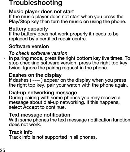 25TroubleshootingMusic player does not startIf the music player does not start when you press the Play/Stop key then turn the music on using the phone.Battery capacityIf the battery does not work properly it needs to be replaced by a certified repair centre.Software versionTo check software version•In pairing mode, press the right bottom key five times. To stop checking software version, press the right top key twice. Ignore the pairing request in the phone.Dashes on the displayIf dashes ( ---- ) appear on the display when you press the right top key, pair your watch with the phone again.Dial-up networking messageDuring pairing with some phones you may receive a message about dial-up networking. If this happens, select Accept to continue.Text message notificationWith some phones the text message notification function does not work.Track infoTrack info is not supported in all phones.