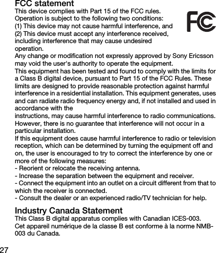 27FCC statementThis device complies with Part 15 of the FCC rules. Operation is subject to the following two conditions:(1) This device may not cause harmful interference, and(2) This device must accept any interference received, including interference that may cause undesired operation.Any change or modification not expressly approved by Sony Ericsson may void the user&apos;s authority to operate the equipment.This equipment has been tested and found to comply with the limits for a Class B digital device, pursuant to Part 15 of the FCC Rules. These limits are designed to provide reasonable protection against harmful interference in a residential installation. This equipment generates, uses and can radiate radio frequency energy and, if not installed and used in accordance with theinstructions, may cause harmful interference to radio communications. However, there is no guarantee that interference will not occur in a particular installation. If this equipment does cause harmful interference to radio or television reception, which can be determined by turning the equipment off and on, the user is encouraged to try to correct the interference by one or more of the following measures:- Reorient or relocate the receiving antenna.- Increase the separation between the equipment and receiver.- Connect the equipment into an outlet on a circuit different from that to which the receiver is connected.- Consult the dealer or an experienced radio/TV technician for help.Industry Canada StatementThis Class B digital apparatus complies with Canadian ICES-003.Cet appareil numérique de la classe B est conforme à la norme NMB-003 du Canada.