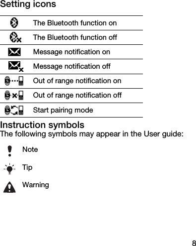 8Setting iconsInstruction symbolsThe following symbols may appear in the User guide:The Bluetooth function onThe Bluetooth function offMessage notification onMessage notification offOut of range notification onOut of range notification offStart pairing modeNoteTipWarning