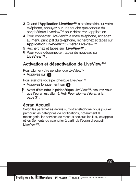 3Quand l&apos;Application LiveView™ a été installée sur votretéléphone, appuyez sur une touche quelconque dupériphérique LiveView™ pour démarrer l&apos;application.4Pour connecter LiveView™ à votre téléphone, accédezau menu principal du téléphone, recherchez et tapez surApplication LiveView™ &gt; Gérer LiveView™.5Recherchez et tapez sur  LiveView™ .6Pour vous déconnecter, tapez de nouveau surLiveView™ .Activation et désactivation de LiveView™Pour allumer votre périphérique LiveView™•Appuyez sur  .Pour éteindre votre périphérique LiveView™•Appuyez longuement sur  .Avant d&apos;éteindre le périphérique LiveView™, assurez-vousque l&apos;écran est allumé. Voir Pour allumer l&apos;écran à lapage 31.écran AccueilSelon les paramètres définis sur votre téléphone, vous pouvezparcourir les catégories de notifications, notamment lamessagerie, les services de réseaux sociaux, les flux, les appelset les éléments du calendrier à partir de l&apos;écran d&apos;accueilLiveView™.29September 13, 2010  15:07:13