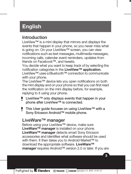 EnglishIntroductionLiveView™ is a mini display that mirrors and displays theevents that happen in your phone, so you never miss whatis going on. On your LiveView™ screen, you can viewnotifications such as text messages, multimedia messages,incoming calls, calendar event reminders, updates fromfriends on Facebook™, and tweets.You decide what you want to keep track of by selecting thenotification categories in the LiveView™ application.LiveView™ uses a Bluetooth™ connection to communicatewith your phone.The LiveView™ device lets you open notifications on boththe mini display and on your phone so that you can first readthe notification on the mini display before, for example,replying to it using your phone.LiveView™ only displays events that happen in yourphone after LiveView™ is connected.This User guide focuses on using LiveView™ with aSony Ericsson Android™ mobile phone.LiveWare™ managerBefore using your LiveView™ device, make sureLiveWare™ manager is installed on your phone.LiveWare™ manager detects smart Sony Ericssonaccessories and identifies what software should be usedwith them. It then takes you to Android Market™ todownload the appropriate software. LiveWare™manager requires Android™ version 2.0 or later. If you are3September 13, 2010  15:07:12