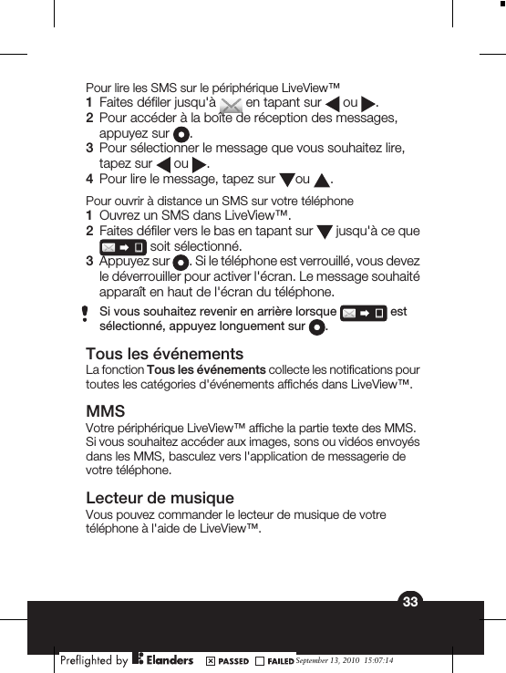 Pour lire les SMS sur le périphérique LiveView™1Faites défiler jusqu&apos;à   en tapant sur   ou  .2Pour accéder à la boîte de réception des messages,appuyez sur  .3Pour sélectionner le message que vous souhaitez lire,tapez sur   ou  .4Pour lire le message, tapez sur  ou  .Pour ouvrir à distance un SMS sur votre téléphone1Ouvrez un SMS dans LiveView™.2Faites défiler vers le bas en tapant sur   jusqu&apos;à ce que soit sélectionné.3Appuyez sur  . Si le téléphone est verrouillé, vous devezle déverrouiller pour activer l&apos;écran. Le message souhaitéapparaît en haut de l&apos;écran du téléphone.Si vous souhaitez revenir en arrière lorsque   estsélectionné, appuyez longuement sur  .Tous les événementsLa fonction Tous les événements collecte les notifications pourtoutes les catégories d&apos;événements affichés dans LiveView™.MMSVotre périphérique LiveView™ affiche la partie texte des MMS.Si vous souhaitez accéder aux images, sons ou vidéos envoyésdans les MMS, basculez vers l&apos;application de messagerie devotre téléphone.Lecteur de musiqueVous pouvez commander le lecteur de musique de votretéléphone à l&apos;aide de LiveView™.33September 13, 2010  15:07:14