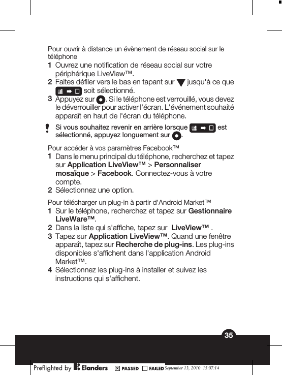 Pour ouvrir à distance un évènement de réseau social sur letéléphone1Ouvrez une notification de réseau social sur votrepériphérique LiveView™.2Faites défiler vers le bas en tapant sur   jusqu&apos;à ce que soit sélectionné.3Appuyez sur  . Si le téléphone est verrouillé, vous devezle déverrouiller pour activer l&apos;écran. L&apos;événement souhaitéapparaît en haut de l&apos;écran du téléphone.Si vous souhaitez revenir en arrière lorsque   estsélectionné, appuyez longuement sur  .Pour accéder à vos paramètres Facebook™1Dans le menu principal du téléphone, recherchez et tapezsur Application LiveView™ &gt; Personnalisermosaïque &gt; Facebook. Connectez-vous à votrecompte.2Sélectionnez une option.Pour télécharger un plug-in à partir d&apos;Android Market™1Sur le téléphone, recherchez et tapez sur GestionnaireLiveWare™.2Dans la liste qui s&apos;affiche, tapez sur  LiveView™ .3Tapez sur Application LiveView™. Quand une fenêtreapparaît, tapez sur Recherche de plug-ins. Les plug-insdisponibles s&apos;affichent dans l&apos;application AndroidMarket™.4Sélectionnez les plug-ins à installer et suivez lesinstructions qui s&apos;affichent.35September 13, 2010  15:07:14