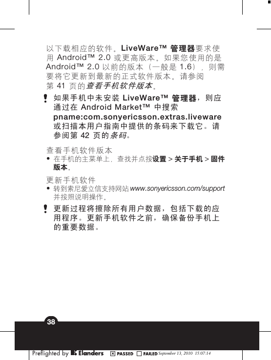 以下载相应的软件。LiveWare™ 管理器要求使用 Android™ 2.0 或更高版本。如果您使用的是Android™ 2.0 以前的版本（一般是 1.6），则需要将它更新到最新的正式软件版本。请参阅第 41 页的查看手机软件版本。如果手机中未安装 LiveWare™ 管理器，则应通过在 Android Market™ 中搜索pname:com.sonyericsson.extras.liveware或扫描本用户指南中提供的条码来下载它。请参阅第 42 页的条码。查看手机软件版本•在手机的主菜单上，查找并点按设置 &gt; 关于手机 &gt; 固件版本。更新手机软件•转到索尼爱立信支持网站 www.sonyericsson.com/support并按照说明操作。更新过程将擦除所有用户数据，包括下载的应用程序。更新手机软件之前，确保备份手机上的重要数据。September 13, 2010  15:07:1438