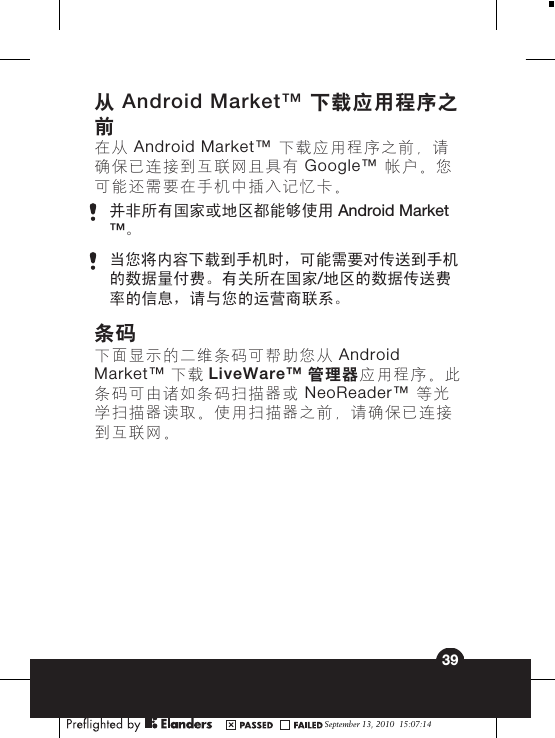 从 Android Market™ 下载应用程序之前在从 Android Market™ 下载应用程序之前，请确保已连接到互联网且具有 Google™ 帐户。您可能还需要在手机中插入记忆卡。并非所有国家或地区都能够使用 Android Market™。当您将内容下载到手机时，可能需要对传送到手机的数据量付费。有关所在国家/地区的数据传送费率的信息，请与您的运营商联系。条码下面显示的二维条码可帮助您从 AndroidMarket™ 下载 LiveWare™ 管理器应用程序。此条码可由诸如条码扫描器或 NeoReader™ 等光学扫描器读取。使用扫描器之前，请确保已连接到互联网。September 13, 2010  15:07:1439