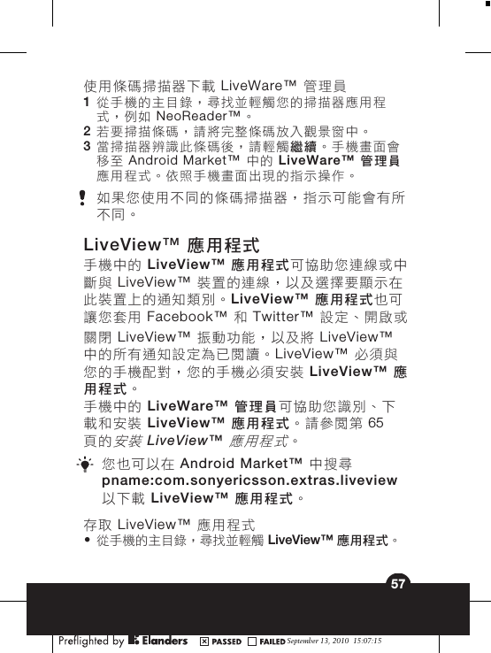 關閉 LiveView™ 振動功能，以及將 LiveView™中的所有通知設定為已閱讀。LiveView™ 必須與您的手機配對，您的手機必須安裝 LiveView™ 應用程式。手機中的 LiveWare™ 管理員可協助您識別、下載和安裝 LiveView™ 應用程式。請參閱第 65頁的安裝 LiveView™ 應用程式。您也可以在 Android Market™ 中搜尋pname:com.sonyericsson.extras.liveview以下載 LiveView™  應用程式。存取 LiveView™ 應用程式•從手機的主目錄，尋找並輕觸 LiveView™ 應用程式。September 13, 2010  15:07:1557使用條碼掃描器下載 LiveWare™ 管理員1從手機的主目錄，尋找並輕觸您的掃描器應用程式，例如 NeoReader™。2若要掃描條碼，請將完整條碼放入觀景窗中。3當掃描器辨識此條碼後，請輕觸繼續。手機畫面會移至 Android Market™ 中的 LiveWare™ 管理員應用程式。依照手機畫面出現的指示操作。如果您使用不同的條碼掃描器，指示可能會有所不同。LiveView™ 應用程式手機中的 LiveView™ 應用程式可協助您連線或中斷與 LiveView™ 裝置的連線，以及選擇要顯示在此裝置上的通知類別。LiveView™ 應用程式也可讓您套用 Facebook™  和 Twitter™  設定、開啟或