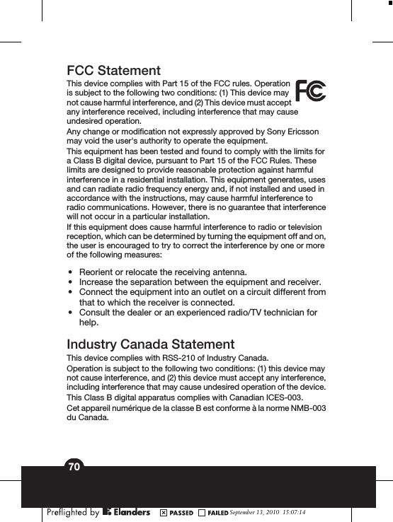 FCC StatementThis device complies with Part 15 of the FCC rules. Operationis subject to the following two conditions: (1) This device maynot cause harmful interference, and (2) This device must acceptany interference received, including interference that may causeundesired operation.Any change or modification not expressly approved by Sony Ericssonmay void the user&apos;s authority to operate the equipment.This equipment has been tested and found to comply with the limits fora Class B digital device, pursuant to Part 15 of the FCC Rules. Theselimits are designed to provide reasonable protection against harmfulinterference in a residential installation. This equipment generates, usesand can radiate radio frequency energy and, if not installed and used inaccordance with the instructions, may cause harmful interference toradio communications. However, there is no guarantee that interferencewill not occur in a particular installation.If this equipment does cause harmful interference to radio or televisionreception, which can be determined by turning the equipment off and on,the user is encouraged to try to correct the interference by one or moreof the following measures:•Reorient or relocate the receiving antenna.•Increase the separation between the equipment and receiver.•Connect the equipment into an outlet on a circuit different fromthat to which the receiver is connected.•Consult the dealer or an experienced radio/TV technician forhelp.Industry Canada StatementThis device complies with RSS-210 of Industry Canada.Operation is subject to the following two conditions: (1) this device maynot cause interference, and (2) this device must accept any interference,including interference that may cause undesired operation of the device.This Class B digital apparatus complies with Canadian ICES-003.Cet appareil numérique de la classe B est conforme à la norme NMB-003du Canada.September 13, 2010  15:07:1470