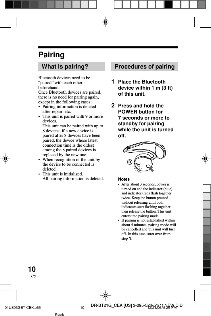 DR-BT21G_CEK [US] 3-095-524-51(1) NEW CID10USPairingWhat is pairing?Bluetooth devices need to be&ldquo;paired&rdquo; with each otherbeforehand.Once Bluetooth devices are paired,there is no need for pairing again,except in the following cases:&bull;Pairing information is deletedafter repair, etc.&bull;This unit is paired with 9 or moredevices.This unit can be paired with up to8 devices; if a new device ispaired after 8 devices have beenpaired, the device whose latestconnection time is the oldestamong the 8 paired devices isreplaced by the new one.&bull;When recognition of the unit bythe device to be connected isdeleted.&bull;This unit is initialized.All pairing information is deleted.Procedures of pairing1Place the Bluetoothdevice within 1 m (3 ft)of this unit.2Press and hold thePOWER button for7 seconds or more tostandby for pairingwhile the unit is turnedoff.Notes&bull;After about 3 seconds, power isturned on and the indicator (blue)and indicator (red) flash togethertwice. Keep the button pressedwithout releasing until bothindicators start flashing together,then release the button. This unitenters into pairing mode.&bull; If pairing is not established withinabout 5 minutes, pairing mode willbe cancelled and this unit will turnoff. In this case, start over fromstep 1.01US03GET-CEK.p65 12/21/06, 5:26 PM10Black