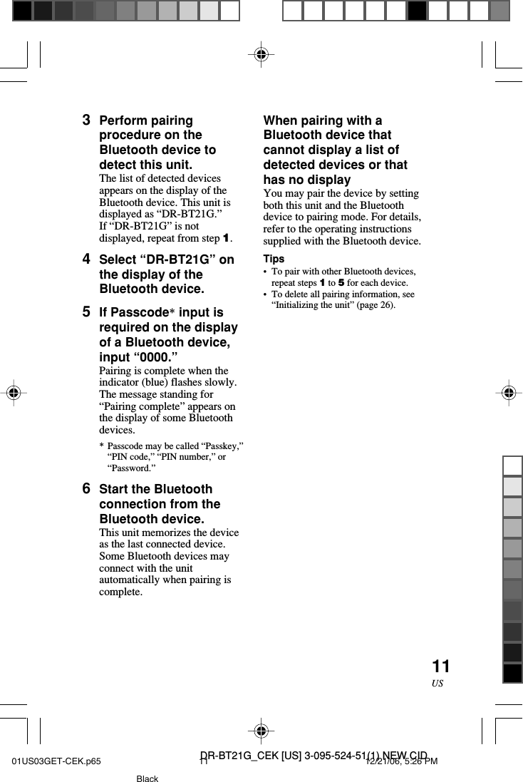 DR-BT21G_CEK [US] 3-095-524-51(1) NEW CID11US3Perform pairingprocedure on theBluetooth device todetect this unit.The list of detected devicesappears on the display of theBluetooth device. This unit isdisplayed as &ldquo;DR-BT21G.&rdquo;If &ldquo;DR-BT21G&rdquo; is notdisplayed, repeat from step 1.4Select &ldquo;DR-BT21G&rdquo; onthe display of theBluetooth device.5If Passcode* input isrequired on the displayof a Bluetooth device,input &ldquo;0000.&rdquo;Pairing is complete when theindicator (blue) flashes slowly.The message standing for&ldquo;Pairing complete&rdquo; appears onthe display of some Bluetoothdevices.*Passcode may be called &ldquo;Passkey,&rdquo;&ldquo;PIN code,&rdquo; &ldquo;PIN number,&rdquo; or&ldquo;Password.&rdquo;6Start the Bluetoothconnection from theBluetooth device.This unit memorizes the deviceas the last connected device.Some Bluetooth devices mayconnect with the unitautomatically when pairing iscomplete.When pairing with aBluetooth device thatcannot display a list ofdetected devices or thathas no displayYou may pair the device by settingboth this unit and the Bluetoothdevice to pairing mode. For details,refer to the operating instructionssupplied with the Bluetooth device.Tips&bull;To pair with other Bluetooth devices,repeat steps 1 to 5 for each device.&bull;To delete all pairing information, see&ldquo;Initializing the unit&rdquo; (page 26).01US03GET-CEK.p65 12/21/06, 5:26 PM11Black