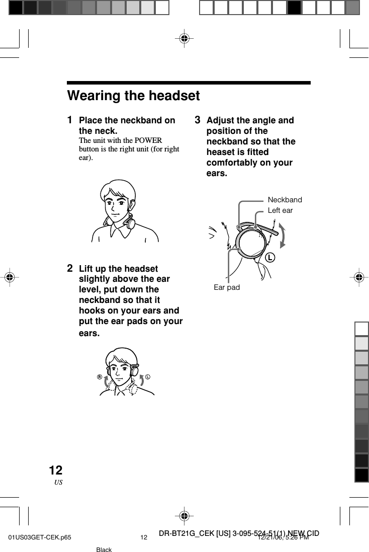 DR-BT21G_CEK [US] 3-095-524-51(1) NEW CID12US1Place the neckband onthe neck.The unit with the POWERbutton is the right unit (for rightear).2Lift up the headsetslightly above the earlevel, put down theneckband so that ithooks on your ears andput the ear pads on yourears.Wearing the headsetNeckbandLeft earEar pad3Adjust the angle andposition of theneckband so that theheaset is fittedcomfortably on yourears.01US03GET-CEK.p65 12/21/06, 5:26 PM12Black