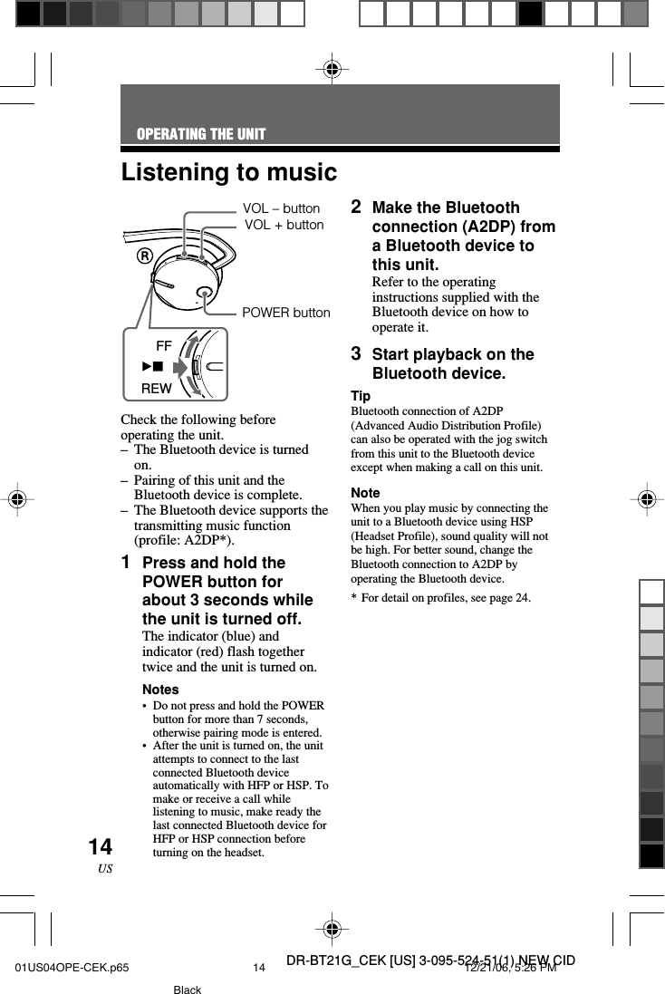 DR-BT21G_CEK [US] 3-095-524-51(1) NEW CID14USVOL &ndash; buttonFFREWCheck the following beforeoperating the unit.&ndash;The Bluetooth device is turnedon.&ndash;Pairing of this unit and theBluetooth device is complete.&ndash;The Bluetooth device supports thetransmitting music function(profile: A2DP*).1Press and hold thePOWER button forabout 3 seconds whilethe unit is turned off.The indicator (blue) andindicator (red) flash togethertwice and the unit is turned on.Notes&bull;Do not press and hold the POWERbutton for more than 7 seconds,otherwise pairing mode is entered.&bull;After the unit is turned on, the unitattempts to connect to the lastconnected Bluetooth deviceautomatically with HFP or HSP. Tomake or receive a call whilelistening to music, make ready thelast connected Bluetooth device forHFP or HSP connection beforeturning on the headset.Listening to music2Make the Bluetoothconnection (A2DP) froma Bluetooth device tothis unit.Refer to the operatinginstructions supplied with theBluetooth device on how tooperate it.3Start playback on theBluetooth device.TipBluetooth connection of A2DP(Advanced Audio Distribution Profile)can also be operated with the jog switchfrom this unit to the Bluetooth deviceexcept when making a call on this unit.NoteWhen you play music by connecting theunit to a Bluetooth device using HSP(Headset Profile), sound quality will notbe high. For better sound, change theBluetooth connection to A2DP byoperating the Bluetooth device.*For detail on profiles, see page 24.OPERATING THE UNITVOL + buttonPOWER button01US04OPE-CEK.p65 12/21/06, 5:26 PM14Black