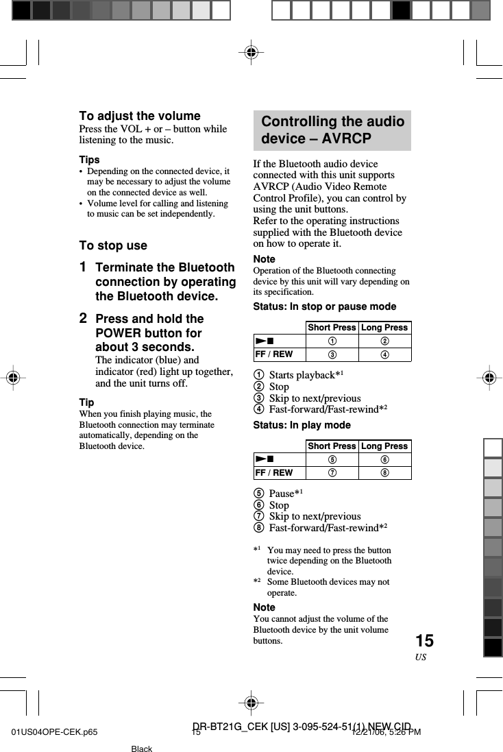 DR-BT21G_CEK [US] 3-095-524-51(1) NEW CID15USTo adjust the volumePress the VOL + or &ndash; button whilelistening to the music.Tips&bull;Depending on the connected device, itmay be necessary to adjust the volumeon the connected device as well.&bull;Volume level for calling and listeningto music can be set independently.To stop use1Terminate the Bluetoothconnection by operatingthe Bluetooth device.2Press and hold thePOWER button forabout 3 seconds.The indicator (blue) andindicator (red) light up together,and the unit turns off.TipWhen you finish playing music, theBluetooth connection may terminateautomatically, depending on theBluetooth device.Controlling the audiodevice &ndash; AVRCPIf the Bluetooth audio deviceconnected with this unit supportsAVRCP (Audio Video RemoteControl Profile), you can control byusing the unit buttons.Refer to the operating instructionssupplied with the Bluetooth deviceon how to operate it.NoteOperation of the Bluetooth connectingdevice by this unit will vary depending onits specification.Status: In stop or pause mode1Starts playback*12Stop3Skip to next/previous4Fast-forward/Fast-rewind*2Status: In play mode5Pause*16Stop7Skip to next/previous8Fast-forward/Fast-rewind*2*1You may need to press the buttontwice depending on the Bluetoothdevice.*2Some Bluetooth devices may notoperate.NoteYou cannot adjust the volume of theBluetooth device by the unit volumebuttons.Short Press Long PressNxFF / REWShort Press Long PressNxFF / REW5768132401US04OPE-CEK.p65 12/21/06, 5:26 PM15Black