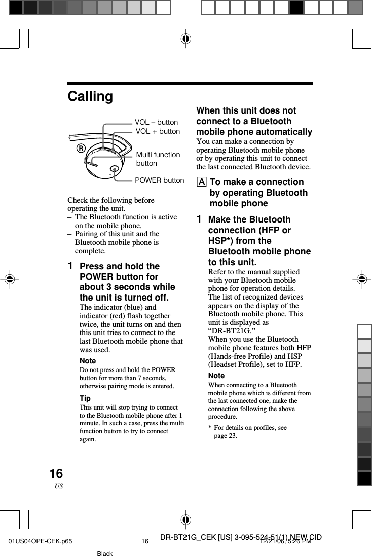 DR-BT21G_CEK [US] 3-095-524-51(1) NEW CID16USWhen this unit does notconnect to a Bluetoothmobile phone automaticallyYou can make a connection byoperating Bluetooth mobile phoneor by operating this unit to connectthe last connected Bluetooth device.ATo make a connectionby operating Bluetoothmobile phone1Make the Bluetoothconnection (HFP orHSP*) from theBluetooth mobile phoneto this unit.Refer to the manual suppliedwith your Bluetooth mobilephone for operation details.The list of recognized devicesappears on the display of theBluetooth mobile phone. Thisunit is displayed as&ldquo;DR-BT21G.&rdquo;When you use the Bluetoothmobile phone features both HFP(Hands-free Profile) and HSP(Headset Profile), set to HFP.NoteWhen connecting to a Bluetoothmobile phone which is different fromthe last connected one, make theconnection following the aboveprocedure.*For details on profiles, seepage 23.Check the following beforeoperating the unit.&ndash;The Bluetooth function is activeon the mobile phone.&ndash;Pairing of this unit and theBluetooth mobile phone iscomplete.1Press and hold thePOWER button forabout 3 seconds whilethe unit is turned off.The indicator (blue) andindicator (red) flash togethertwice, the unit turns on and thenthis unit tries to connect to thelast Bluetooth mobile phone thatwas used.NoteDo not press and hold the POWERbutton for more than 7 seconds,otherwise pairing mode is entered.TipThis unit will stop trying to connectto the Bluetooth mobile phone after 1minute. In such a case, press the multifunction button to try to connectagain.CallingVOL &ndash; buttonPOWER buttonVOL + buttonMulti functionbutton01US04OPE-CEK.p65 12/21/06, 5:26 PM16Black