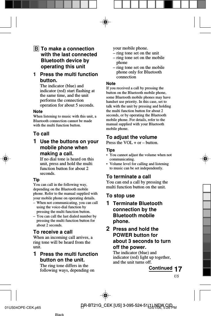 DR-BT21G_CEK [US] 3-095-524-51(1) NEW CID17USyour mobile phone.&ndash;ring tone set on the unit&ndash;ring tone set on the mobilephone&ndash;ring tone set on the mobilephone only for BluetoothconnectionNoteIf you received a call by pressing thebutton on the Bluetooth mobile phone,some Bluetooth mobile phones may havehandset use priority. In this case, set totalk with the unit by pressing and holdingthe multi function button for about 2seconds, or by operating the Bluetoothmobile phone. For details, refer to themanual supplied with your Bluetoothmobile phone.To adjust the volumePress the VOL + or &ndash; button.Tips&bull;You cannot adjust the volume when notcommunicating.&bull;Volume level for calling and listeningto music can be set independently.To terminate a callYou can end a call by pressing themulti function button on the unit.To stop use1Terminate Bluetoothconnection by theBluetooth mobilephone.2Press and hold thePOWER button forabout 3 seconds to turnoff the power.The indicator (blue) andindicator (red) light up together,and the unit turns off.BTo make a connectionwith the last connectedBluetooth device byoperating this unit1Press the multi functionbutton.The indicator (blue) andindicator (red) start flashing atthe same time, and the unitperforms the connectionoperation for about 5 seconds.NoteWhen listening to music with this unit, aBluetooth connection cannot be madewith the multi function button.To call1Use the buttons on yourmobile phone whenmaking a call.If no dial tone is heard on thisunit, press and hold the multifunction button for about 2seconds.TipYou can call in the following way,depending on the Bluetooth mobilephone. Refer to the manual supplied withyour mobile phone on operating details.&ndash;When not communicating, you can callusing the voice-dial function bypressing the multi function button.&ndash;You can call the last dialed number bypressing the multi function button forabout 2 seconds.To receive a callWhen an incoming call arrives, aring tone will be heard from theunit.1Press the multi functionbutton on the unit.The ring tone differs in thefollowing ways, depending on Continued01US04OPE-CEK.p65 12/21/06, 5:26 PM17Black