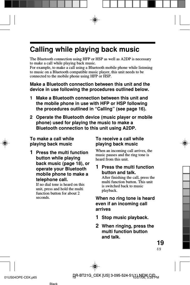 DR-BT21G_CEK [US] 3-095-524-51(1) NEW CID19USCalling while playing back musicThe Bluetooth connection using HFP or HSP as well as A2DP is necessaryto make a call while playing back music.For example, to make a call using a Bluetooth mobile phone while listeningto music on a Bluetooth compatible music player, this unit needs to beconnected to the mobile phone using HFP or HSP.Make a Bluetooth connection between this unit and thedevice in use following the procedures outlined below.1Make a Bluetooth connection between this unit andthe mobile phone in use with HFP or HSP followingthe procedures outlined in &ldquo;Calling&rdquo; (see page 16).2Operate the Bluetooth device (music player or mobilephone) used for playing the music to make aBluetooth connection to this unit using A2DP.To receive a call whileplaying back musicWhen an incoming call arrives, themusic pauses and the ring tone isheard from this unit.1Press the multi functionbutton and talk.After finishing the call, press themulti function button. This unitis switched back to musicplayback.When no ring tone is heardeven if an incoming callarrives1Stop music playback.2When ringing, press themulti function buttonand talk.To make a call whileplaying back music1Press the multi functionbutton while playingback music (page 18), oroperate your Bluetoothmobile phone to make atelephone call.If no dial tone is heard on thisunit, press and hold the multifunction button for about 2seconds.01US04OPE-CEK.p65 12/21/06, 5:26 PM19Black