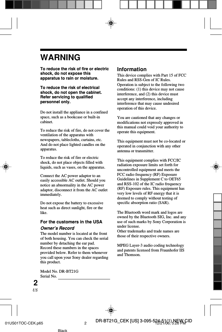 DR-BT21G_CEK [US] 3-095-524-51(1) NEW CID2USWARNINGTo reduce the risk of fire or electricshock, do not expose thisapparatus to rain or moisture.To reduce the risk of electricalshock, do not open the cabinet.Refer servicing to qualifiedpersonnel only.Do not install the appliance in a confinedspace, such as a bookcase or built-incabinet.To reduce the risk of fire, do not cover theventilation of the apparatus withnewspapers, tablecloths, curtains, etc.And do not place lighted candles on theapparatus.To reduce the risk of fire or electricshock, do not place objects filled withliquids, such as vases, on the apparatus.Connect the AC power adaptor to aneasily accessible AC outlet. Should younotice an abnormality in the AC poweradaptor, disconnect it from the AC outletimmediately.Do not expose the battery to excessiveheat such as direct sunlight, fire or thelike.For the customers in the USAOwner&rsquo;s RecordThe model number is located at the frontof both housing. You can check the serialnumber by detaching the ear pad.Record these numbers in the spacesprovided below. Refer to them wheneveryou call upon your Sony dealer regardingthis product.Model No. DR-BT21GSerial No.InformationThis device complies with Part 15 of FCCRules and RSS-Gen of IC Rules.Operation is subject to the following twoconditions: (1) this device may not causeinterference, and (2) this device mustaccept any interference, includinginterference that may cause undesiredoperation of this device.You are cautioned that any changes ormodifications not expressly approved inthis manual could void your authority tooperate this equipment.This equipment must not be co-located oroperated in conjunction with any otherantenna or transmitter.This equipment complies with FCC/ICradiation exposure limits set forth foruncontrolled equipment and meets theFCC radio frequency (RF) ExposureGuidelines in Supplement C to OET65and RSS-102 of the IC radio frequency(RF) Exposure rules. This equipment hasvery low levels of RF energy that it isdeemed to comply without testing ofspecific absorption ratio (SAR).The Bluetooth word mark and logos areowned by the Bluetooth SIG, Inc. and anyuse of such marks by Sony Corporation isunder license.Other trademarks and trade names arethose of their respective owners.MPEG Layer-3 audio coding technologyand patents licensed from Fraunhofer IISand Thomson.01US01TOC-CEK.p65 12/21/06, 5:26 PM2Black
