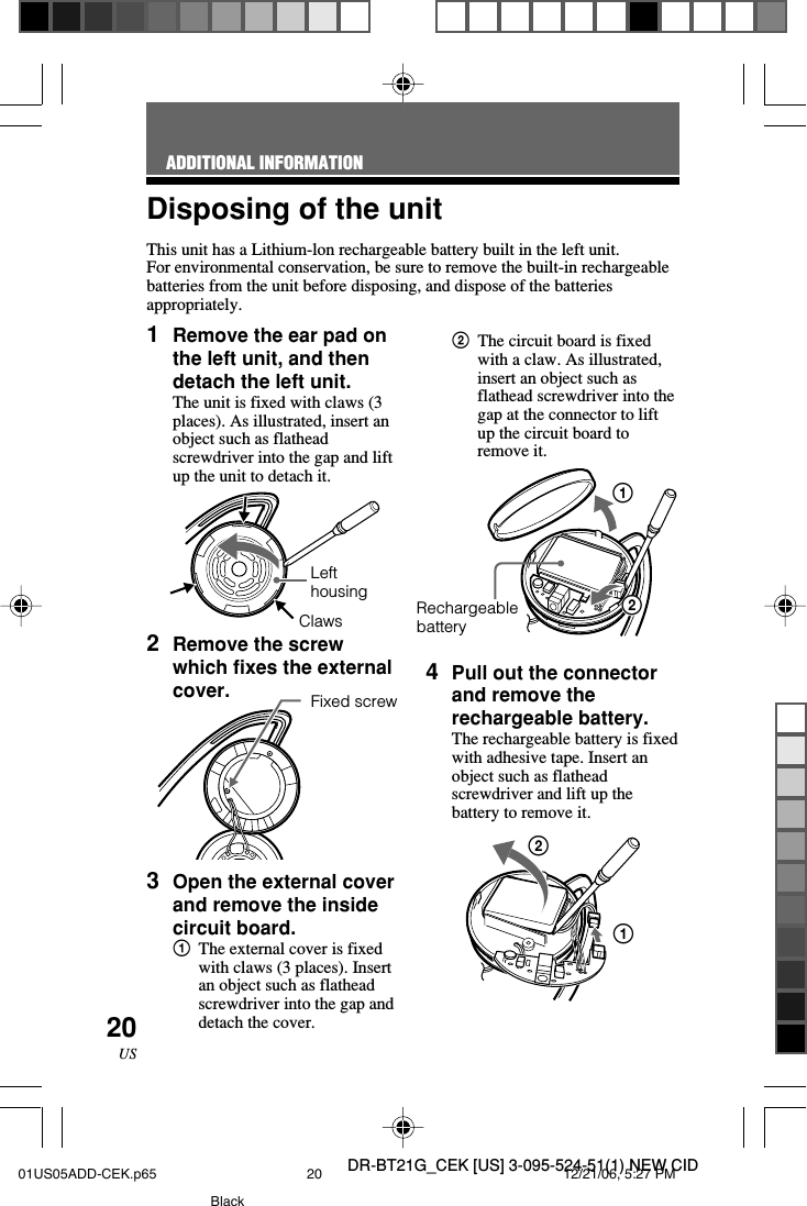 DR-BT21G_CEK [US] 3-095-524-51(1) NEW CID20USDisposing of the unitThis unit has a Lithium-lon rechargeable battery built in the left unit.For environmental conservation, be sure to remove the built-in rechargeablebatteries from the unit before disposing, and dispose of the batteriesappropriately.ADDITIONAL INFORMATION1Remove the ear pad onthe left unit, and thendetach the left unit.The unit is fixed with claws (3places). As illustrated, insert anobject such as flatheadscrewdriver into the gap and liftup the unit to detach it.2Remove the screwwhich fixes the externalcover.3Open the external coverand remove the insidecircuit board.1The external cover is fixedwith claws (3 places). Insertan object such as flatheadscrewdriver into the gap anddetach the cover.2The circuit board is fixedwith a claw. As illustrated,insert an object such asflathead screwdriver into thegap at the connector to liftup the circuit board toremove it.124Pull out the connectorand remove therechargeable battery.The rechargeable battery is fixedwith adhesive tape. Insert anobject such as flatheadscrewdriver and lift up thebattery to remove it.RechargeablebatteryLefthousingClawsFixed screw1201US05ADD-CEK.p65 12/21/06, 5:27 PM20Black
