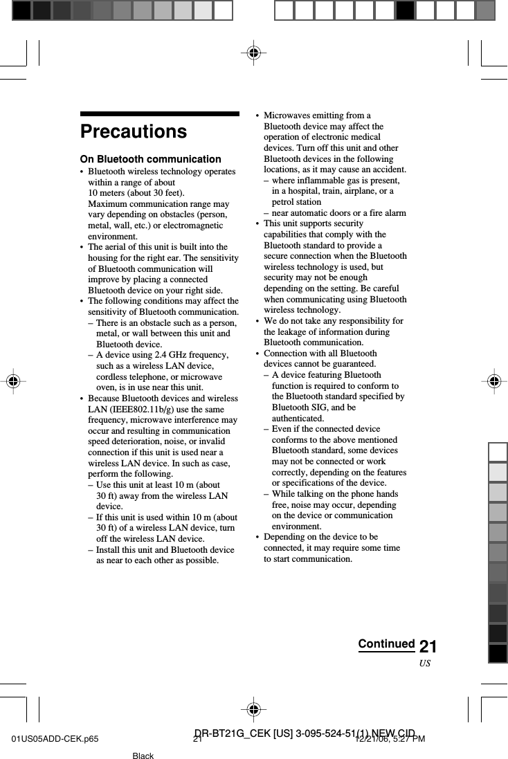 DR-BT21G_CEK [US] 3-095-524-51(1) NEW CID21USPrecautionsOn Bluetooth communication&bull; Bluetooth wireless technology operateswithin a range of about10 meters (about 30 feet).Maximum communication range mayvary depending on obstacles (person,metal, wall, etc.) or electromagneticenvironment.&bull;The aerial of this unit is built into thehousing for the right ear. The sensitivityof Bluetooth communication willimprove by placing a connectedBluetooth device on your right side.&bull;The following conditions may affect thesensitivity of Bluetooth communication.&ndash;There is an obstacle such as a person,metal, or wall between this unit andBluetooth device.&ndash;A device using 2.4 GHz frequency,such as a wireless LAN device,cordless telephone, or microwaveoven, is in use near this unit.&bull;Because Bluetooth devices and wirelessLAN (IEEE802.11b/g) use the samefrequency, microwave interference mayoccur and resulting in communicationspeed deterioration, noise, or invalidconnection if this unit is used near awireless LAN device. In such as case,perform the following.&ndash; Use this unit at least 10 m (about30 ft) away from the wireless LANdevice.&ndash;If this unit is used within 10 m (about30 ft) of a wireless LAN device, turnoff the wireless LAN device.&ndash;Install this unit and Bluetooth deviceas near to each other as possible.&bull;Microwaves emitting from aBluetooth device may affect theoperation of electronic medicaldevices. Turn off this unit and otherBluetooth devices in the followinglocations, as it may cause an accident.&ndash;where inflammable gas is present,in a hospital, train, airplane, or apetrol station&ndash;near automatic doors or a fire alarm&bull;This unit supports securitycapabilities that comply with theBluetooth standard to provide asecure connection when the Bluetoothwireless technology is used, butsecurity may not be enoughdepending on the setting. Be carefulwhen communicating using Bluetoothwireless technology.&bull;We do not take any responsibility forthe leakage of information duringBluetooth communication.&bull;Connection with all Bluetoothdevices cannot be guaranteed.&ndash;A device featuring Bluetoothfunction is required to conform tothe Bluetooth standard specified byBluetooth SIG, and beauthenticated.&ndash;Even if the connected deviceconforms to the above mentionedBluetooth standard, some devicesmay not be connected or workcorrectly, depending on the featuresor specifications of the device.&ndash; While talking on the phone handsfree, noise may occur, dependingon the device or communicationenvironment.&bull;Depending on the device to beconnected, it may require some timeto start communication.Continued01US05ADD-CEK.p65 12/21/06, 5:27 PM21Black