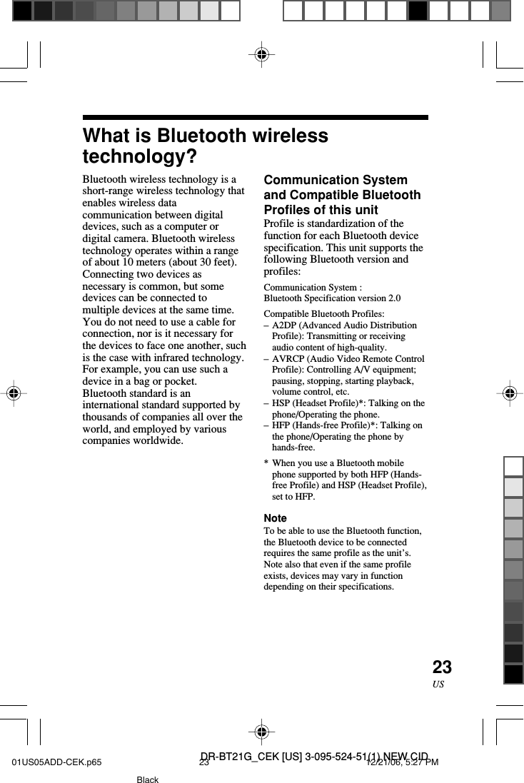 DR-BT21G_CEK [US] 3-095-524-51(1) NEW CID23USWhat is Bluetooth wirelesstechnology?Bluetooth wireless technology is ashort-range wireless technology thatenables wireless datacommunication between digitaldevices, such as a computer ordigital camera. Bluetooth wirelesstechnology operates within a rangeof about 10 meters (about 30 feet).Connecting two devices asnecessary is common, but somedevices can be connected tomultiple devices at the same time.You do not need to use a cable forconnection, nor is it necessary forthe devices to face one another, suchis the case with infrared technology.For example, you can use such adevice in a bag or pocket.Bluetooth standard is aninternational standard supported bythousands of companies all over theworld, and employed by variouscompanies worldwide.Communication Systemand Compatible BluetoothProfiles of this unitProfile is standardization of thefunction for each Bluetooth devicespecification. This unit supports thefollowing Bluetooth version andprofiles:Communication System :Bluetooth Specification version 2.0Compatible Bluetooth Profiles:&ndash;A2DP (Advanced Audio DistributionProfile): Transmitting or receivingaudio content of high-quality.&ndash;AVRCP (Audio Video Remote ControlProfile): Controlling A/V equipment;pausing, stopping, starting playback,volume control, etc.&ndash;HSP (Headset Profile)*: Talking on thephone/Operating the phone.&ndash;HFP (Hands-free Profile)*: Talking onthe phone/Operating the phone byhands-free.*When you use a Bluetooth mobilephone supported by both HFP (Hands-free Profile) and HSP (Headset Profile),set to HFP.NoteTo be able to use the Bluetooth function,the Bluetooth device to be connectedrequires the same profile as the unit&rsquo;s.Note also that even if the same profileexists, devices may vary in functiondepending on their specifications.01US05ADD-CEK.p65 12/21/06, 5:27 PM23Black