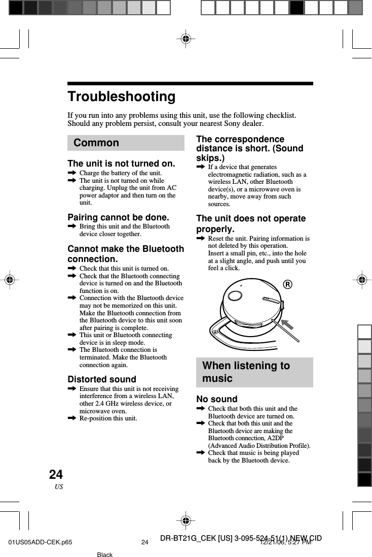 DR-BT21G_CEK [US] 3-095-524-51(1) NEW CID24USCommonThe unit is not turned on.,Charge the battery of the unit.,The unit is not turned on whilecharging. Unplug the unit from ACpower adaptor and then turn on theunit.Pairing cannot be done.,Bring this unit and the Bluetoothdevice closer together.Cannot make the Bluetoothconnection.,Check that this unit is turned on.,Check that the Bluetooth connectingdevice is turned on and the Bluetoothfunction is on.,Connection with the Bluetooth devicemay not be memorized on this unit.Make the Bluetooth connection fromthe Bluetooth device to this unit soonafter pairing is complete.,This unit or Bluetooth connectingdevice is in sleep mode.,The Bluetooth connection isterminated. Make the Bluetoothconnection again.Distorted sound,Ensure that this unit is not receivinginterference from a wireless LAN,other 2.4 GHz wireless device, ormicrowave oven.,Re-position this unit.TroubleshootingIf you run into any problems using this unit, use the following checklist.Should any problem persist, consult your nearest Sony dealer.The correspondencedistance is short. (Soundskips.),If a device that generateselectromagnetic radiation, such as awireless LAN, other Bluetoothdevice(s), or a microwave oven isnearby, move away from suchsources.The unit does not operateproperly.,Reset the unit. Pairing information isnot deleted by this operation.Insert a small pin, etc., into the holeat a slight angle, and push until youfeel a click.When listening tomusicNo sound,Check that both this unit and theBluetooth device are turned on.,Check that both this unit and theBluetooth device are making theBluetooth connection, A2DP(Advanced Audio Distribution Profile).,Check that music is being playedback by the Bluetooth device.01US05ADD-CEK.p65 12/21/06, 5:27 PM24Black