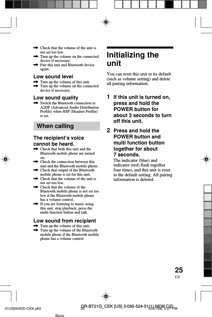 DR-BT21G_CEK [US] 3-095-524-51(1) NEW CID25US,Check that the volume of the unit isnot set too low.,Turn up the volume on the connecteddevice if necessary.,Pair this unit and Bluetooth deviceagain.Low sound level,Turn up the volume of this unit.,Turn up the volume on the connecteddevice if necessary.Low sound quality,Switch the Bluetooth connection toA2DP (Advanced Audio DistributionProfile) when HSP (Headset Profile)is set.When callingThe recipient&rsquo;s voicecannot be heard.,Check that both this unit and theBluetooth mobile phone are turnedon.,Check the connection between thisunit and the Bluetooth mobile phone.,Check that output of the Bluetoothmobile phone is set for this unit.,Check that the volume of the unit isnot set too low.,Check that the volume of theBluetooth mobile phone is not set toolow if the Bluetooth mobile phonehas a volume control.,If you are listening to music usingthis unit, stop playback, press themulti function button and talk.Low sound from recipient,Turn up the volume of this unit.,Turn up the volume of the Bluetoothmobile phone if the Bluetooth mobilephone has a volume control.Initializing theunitYou can reset this unit to its default(such as volume setting) and deleteall pairing information.1If this unit is turned on,press and hold thePOWER button forabout 3 seconds to turnoff this unit.2Press and hold thePOWER button andmulti function buttontogether for about7 seconds.The indicator (blue) andindicator (red) flash togetherfour times, and this unit is resetto the default setting. All pairinginformation is deleted.01US05ADD-CEK.p65 12/21/06, 5:27 PM25Black