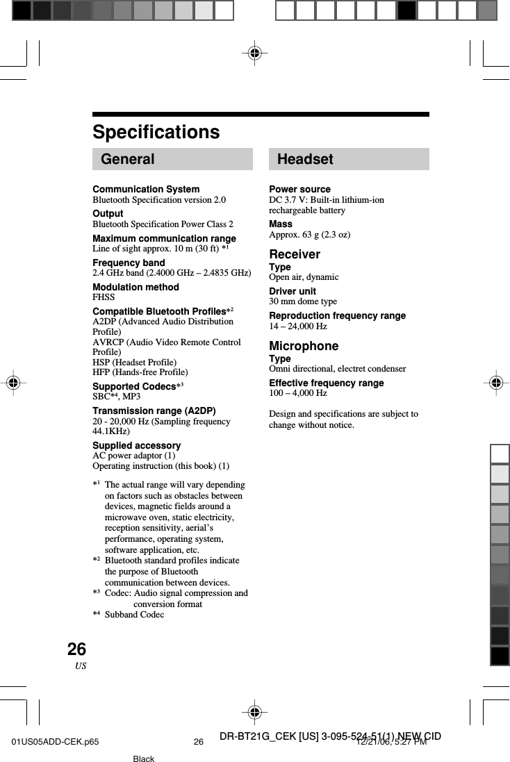 DR-BT21G_CEK [US] 3-095-524-51(1) NEW CID26USSpecificationsGeneralCommunication SystemBluetooth Specification version 2.0OutputBluetooth Specification Power Class 2Maximum communication rangeLine of sight approx. 10 m (30 ft) *1Frequency band2.4 GHz band (2.4000 GHz &ndash; 2.4835 GHz)Modulation methodFHSSCompatible Bluetooth Profiles*2A2DP (Advanced Audio DistributionProfile)AVRCP (Audio Video Remote ControlProfile)HSP (Headset Profile)HFP (Hands-free Profile)Supported Codecs*3SBC*4, MP3Transmission range (A2DP)20 - 20,000 Hz (Sampling frequency44.1KHz)Supplied accessoryAC power adaptor (1)Operating instruction (this book) (1)*1The actual range will vary dependingon factors such as obstacles betweendevices, magnetic fields around amicrowave oven, static electricity,reception sensitivity, aerial&rsquo;sperformance, operating system,software application, etc.*2Bluetooth standard profiles indicatethe purpose of Bluetoothcommunication between devices.*3Codec: Audio signal compression andconversion format*4Subband CodecHeadsetPower sourceDC 3.7 V: Built-in lithium-ionrechargeable batteryMassApprox. 63 g (2.3 oz)ReceiverTypeOpen air, dynamicDriver unit30 mm dome typeReproduction frequency range14 &ndash; 24,000 HzMicrophoneTypeOmni directional, electret condenserEffective frequency range100 &ndash; 4,000 HzDesign and specifications are subject tochange without notice.01US05ADD-CEK.p65 12/21/06, 5:27 PM26Black