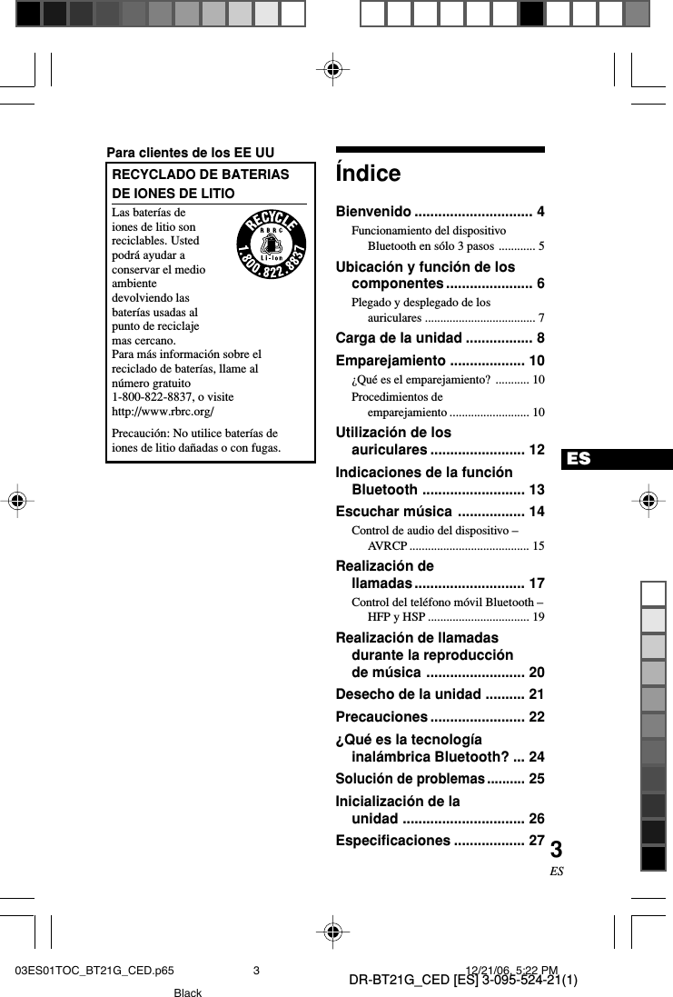 DR-BT21G_CED [ES] 3-095-524-21(1)3ESES&Iacute;ndiceBienvenido .............................. 4Funcionamiento del dispositivoBluetooth en s&oacute;lo 3 pasos ............ 5Ubicaci&oacute;n y funci&oacute;n de loscomponentes ...................... 6Plegado y desplegado de losauriculares .................................... 7Carga de la unidad ................. 8Emparejamiento ................... 10&iquest;Qu&eacute; es el emparejamiento? ........... 10Procedimientos deemparejamiento .......................... 10Utilizaci&oacute;n de losauriculares ........................ 12Indicaciones de la funci&oacute;nBluetooth .......................... 13Escuchar m&uacute;sica ................. 14Control de audio del dispositivo &ndash;AVRCP ....................................... 15Realizaci&oacute;n dellamadas............................ 17Control del tel&eacute;fono m&oacute;vil Bluetooth &ndash;HFP y HSP ................................. 19Realizaci&oacute;n de llamadasdurante la reproducci&oacute;nde m&uacute;sica ......................... 20Desecho de la unidad .......... 21Precauciones ........................ 22&iquest;Qu&eacute; es la tecnolog&iacute;ainal&aacute;mbrica Bluetooth? ... 24Soluci&oacute;n de problemas..........25Inicializaci&oacute;n de launidad ............................... 26Especificaciones .................. 27Para clientes de los EE UURECYCLADO DE BATERIASDE IONES DE LITIOLas bater&iacute;as deiones de litio sonreciclables. Ustedpodr&aacute; ayudar aconservar el medioambientedevolviendo lasbater&iacute;as usadas alpunto de reciclajemas cercano.Para m&aacute;s informaci&oacute;n sobre elreciclado de bater&iacute;as, llame aln&uacute;mero gratuito1-800-822-8837, o visitehttp://www.rbrc.org/Precauci&oacute;n: No utilice bater&iacute;as deiones de litio da&ntilde;adas o con fugas.03ES01TOC_BT21G_CED.p65 12/21/06, 5:22 PM3Black