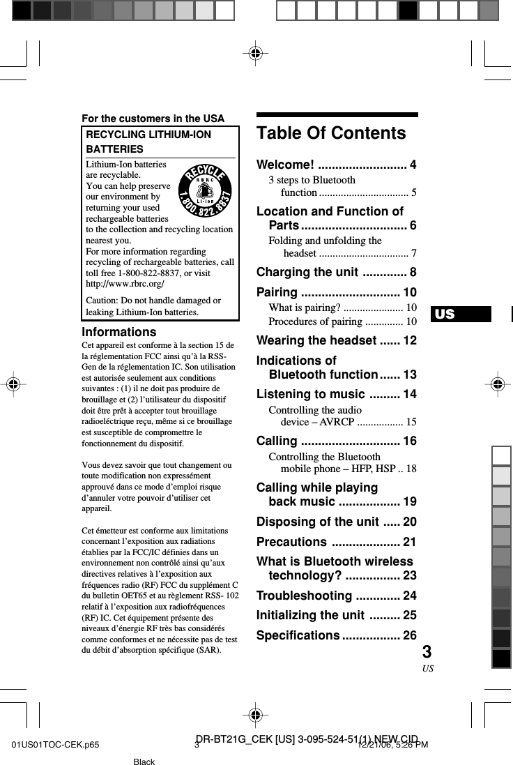 DR-BT21G_CEK [US] 3-095-524-51(1) NEW CID3USUSFor the customers in the USARECYCLING LITHIUM-IONBATTERIESLithium-Ion batteriesare recyclable.You can help preserveour environment byreturning your usedrechargeable batteriesto the collection and recycling locationnearest you.For more information regardingrecycling of rechargeable batteries, calltoll free 1-800-822-8837, or visithttp://www.rbrc.org/Caution: Do not handle damaged orleaking Lithium-Ion batteries.InformationsCet appareil est conforme &agrave; la section 15 dela r&eacute;glementation FCC ainsi qu&rsquo;&agrave; la RSS-Gen de la r&eacute;glementation IC. Son utilisationest autoris&eacute;e seulement aux conditionssuivantes : (1) il ne doit pas produire debrouillage et (2) l&rsquo;utilisateur du dispositifdoit &ecirc;tre pr&ecirc;t &agrave; accepter tout brouillageradioel&eacute;ctrique re&ccedil;u, m&ecirc;me si ce brouillageest susceptible de compromettre lefonctionnement du dispositif.Vous devez savoir que tout changement outoute modification non express&eacute;mentapprouv&eacute; dans ce mode d&rsquo;emploi risqued&rsquo;annuler votre pouvoir d&rsquo;utiliser cetappareil.Cet &eacute;metteur est conforme aux limitationsconcernant l&rsquo;exposition aux radiations&eacute;tablies par la FCC/IC d&eacute;finies dans unenvironnement non contr&ocirc;l&eacute; ainsi qu&rsquo;auxdirectives relatives &agrave; l&rsquo;exposition auxfr&eacute;quences radio (RF) FCC du suppl&eacute;ment Cdu bulletin OET65 et au r&egrave;glement RSS- 102relatif &agrave; l&rsquo;exposition aux radiofr&eacute;quences(RF) IC. Cet &eacute;quipement pr&eacute;sente desniveaux d&rsquo;&eacute;nergie RF tr&egrave;s bas consid&eacute;r&eacute;scomme conformes et ne n&eacute;cessite pas de testdu d&eacute;bit d&rsquo;absorption sp&eacute;cifique (SAR).Table Of ContentsWelcome! .......................... 43 steps to Bluetoothfunction ................................. 5Location and Function ofParts............................... 6Folding and unfolding the headset ................................. 7Charging the unit ............. 8Pairing ............................. 10What is pairing? ...................... 10Procedures of pairing .............. 10Wearing the headset ...... 12Indications ofBluetooth function...... 13Listening to music ......... 14Controlling the audiodevice &ndash; AVRCP ................. 15Calling ............................. 16Controlling the Bluetoothmobile phone &ndash; HFP, HSP .. 18Calling while playingback music .................. 19Disposing of the unit ..... 20Precautions .................... 21What is Bluetooth wirelesstechnology? ................ 23Troubleshooting ............. 24Initializing the unit ......... 25Specifications ................. 2601US01TOC-CEK.p65 12/21/06, 5:26 PM3Black