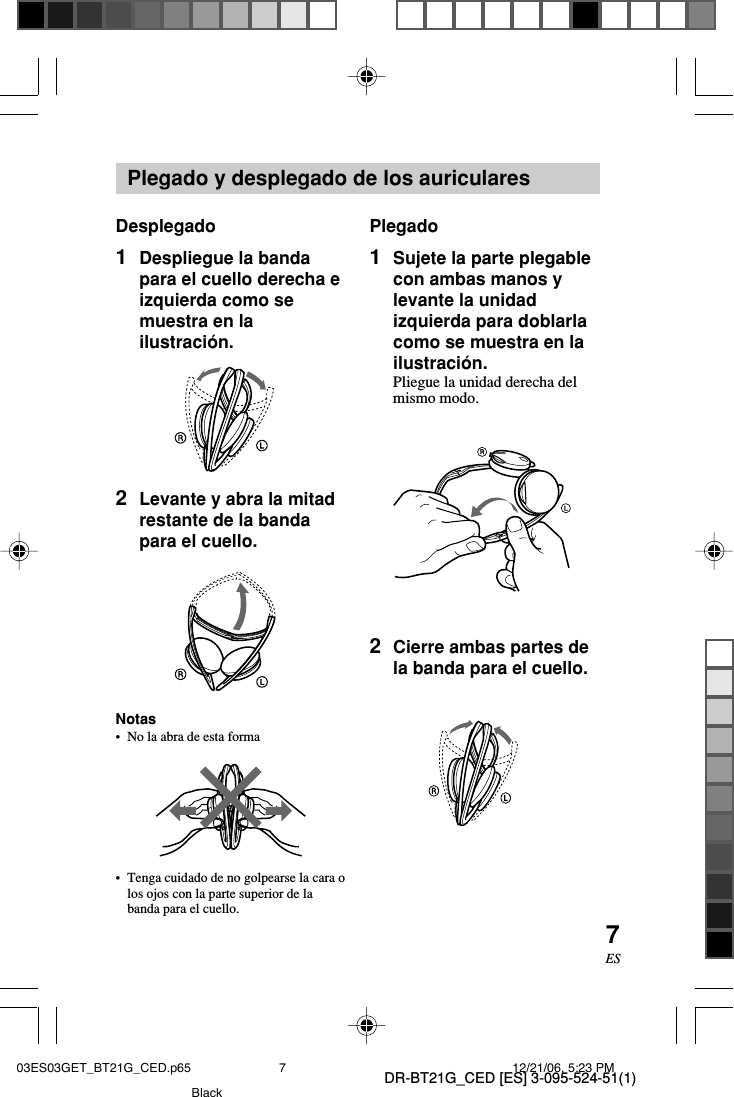 DR-BT21G_CED [ES] 3-095-524-51(1)7ESPlegado y desplegado de los auricularesDesplegado1Despliegue la bandapara el cuello derecha eizquierda como semuestra en lailustraci&oacute;n.2Levante y abra la mitadrestante de la bandapara el cuello.Notas&bull;No la abra de esta forma&bull;Tenga cuidado de no golpearse la cara olos ojos con la parte superior de labanda para el cuello.Plegado1Sujete la parte plegablecon ambas manos ylevante la unidadizquierda para doblarlacomo se muestra en lailustraci&oacute;n.Pliegue la unidad derecha delmismo modo.2Cierre ambas partes dela banda para el cuello.03ES03GET_BT21G_CED.p65 12/21/06, 5:23 PM7Black