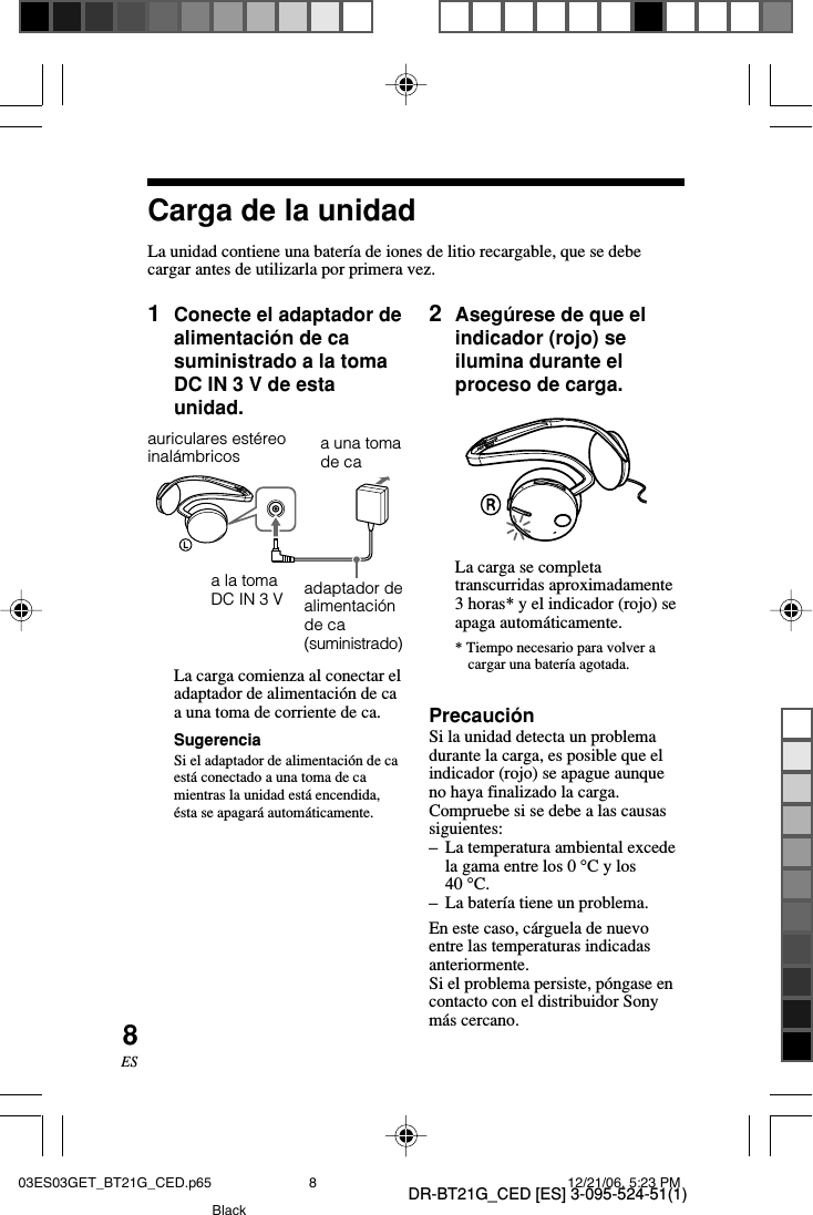 DR-BT21G_CED [ES] 3-095-524-51(1)8ES1Conecte el adaptador dealimentaci&oacute;n de casuministrado a la tomaDC IN 3 V de estaunidad.Carga de la unidadLa unidad contiene una bater&iacute;a de iones de litio recargable, que se debecargar antes de utilizarla por primera vez.auriculares est&eacute;reoinal&aacute;mbricosa la tomaDC IN 3 Va una tomade caadaptador dealimentaci&oacute;nde ca(suministrado)2Aseg&uacute;rese de que elindicador (rojo) seilumina durante elproceso de carga.La carga se completatranscurridas aproximadamente3 horas* y el indicador (rojo) seapaga autom&aacute;ticamente.* Tiempo necesario para volver acargar una bater&iacute;a agotada.Precauci&oacute;nSi la unidad detecta un problemadurante la carga, es posible que elindicador (rojo) se apague aunqueno haya finalizado la carga.Compruebe si se debe a las causassiguientes:&ndash;La temperatura ambiental excedela gama entre los 0 &deg;C y los40 &deg;C.&ndash;La bater&iacute;a tiene un problema.En este caso, c&aacute;rguela de nuevoentre las temperaturas indicadasanteriormente.Si el problema persiste, p&oacute;ngase encontacto con el distribuidor Sonym&aacute;s cercano.La carga comienza al conectar eladaptador de alimentaci&oacute;n de caa una toma de corriente de ca.SugerenciaSi el adaptador de alimentaci&oacute;n de caest&aacute; conectado a una toma de camientras la unidad est&aacute; encendida,&eacute;sta se apagar&aacute; autom&aacute;ticamente.03ES03GET_BT21G_CED.p65 12/21/06, 5:23 PM8Black