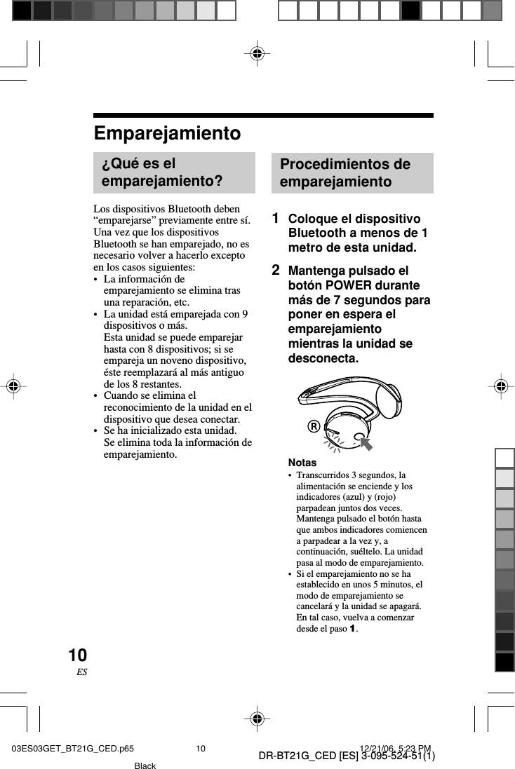 DR-BT21G_CED [ES] 3-095-524-51(1)10ESEmparejamiento&iquest;Qu&eacute; es elemparejamiento?Los dispositivos Bluetooth deben&ldquo;emparejarse&rdquo; previamente entre s&iacute;.Una vez que los dispositivosBluetooth se han emparejado, no esnecesario volver a hacerlo exceptoen los casos siguientes:&bull;La informaci&oacute;n deemparejamiento se elimina trasuna reparaci&oacute;n, etc.&bull;La unidad est&aacute; emparejada con 9dispositivos o m&aacute;s.Esta unidad se puede emparejarhasta con 8 dispositivos; si seempareja un noveno dispositivo,&eacute;ste reemplazar&aacute; al m&aacute;s antiguode los 8 restantes.&bull;Cuando se elimina elreconocimiento de la unidad en eldispositivo que desea conectar.&bull;Se ha inicializado esta unidad.Se elimina toda la informaci&oacute;n deemparejamiento.Procedimientos deemparejamiento1Coloque el dispositivoBluetooth a menos de 1metro de esta unidad.2Mantenga pulsado elbot&oacute;n POWER durantem&aacute;s de 7 segundos paraponer en espera elemparejamientomientras la unidad sedesconecta.Notas&bull;Transcurridos 3 segundos, laalimentaci&oacute;n se enciende y losindicadores (azul) y (rojo)parpadean juntos dos veces.Mantenga pulsado el bot&oacute;n hastaque ambos indicadores comiencena parpadear a la vez y, acontinuaci&oacute;n, su&eacute;ltelo. La unidadpasa al modo de emparejamiento.&bull;Si el emparejamiento no se haestablecido en unos 5 minutos, elmodo de emparejamiento secancelar&aacute; y la unidad se apagar&aacute;.En tal caso, vuelva a comenzardesde el paso 1.03ES03GET_BT21G_CED.p65 12/21/06, 5:23 PM10Black
