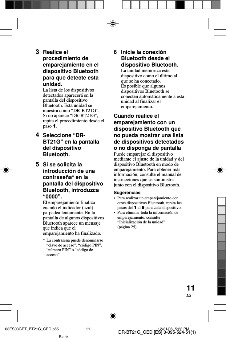 DR-BT21G_CED [ES] 3-095-524-51(1)11ES3Realice elprocedimiento deemparejamiento en eldispositivo Bluetoothpara que detecte estaunidad.La lista de los dispositivosdetectados aparecer&aacute; en lapantalla del dispositivoBluetooth. Esta unidad semuestra como &ldquo;DR-BT21G&rdquo;.Si no aparece &ldquo;DR-BT21G&rdquo;,repita el procedimiento desde elpaso 1.4Seleccione &ldquo;DR-BT21G&rdquo; en la pantalladel dispositivoBluetooth.5Si se solicita laintroducci&oacute;n de unacontrase&ntilde;a* en lapantalla del dispositivoBluetooth, introduzca&ldquo;0000&rdquo;.El emparejamiento finalizacuando el indicador (azul)parpadea lentamente. En lapantalla de algunos dispositivosBluetooth aparece un mensajeque indica que elemparejamiento ha finalizado.*La contrase&ntilde;a puede denominarse&ldquo;clave de acceso&rdquo;, &ldquo;c&oacute;digo PIN&rdquo;,&ldquo;n&uacute;mero PIN&rdquo; o &ldquo;c&oacute;digo deacceso&rdquo;.6Inicie la conexi&oacute;nBluetooth desde eldispositivo Bluetooth.La unidad memoriza estedispositivo como el &uacute;ltimo alque se ha conectado.Es posible que algunosdispositivos Bluetooth seconecten autom&aacute;ticamente a estaunidad al finalizar elemparejamiento.Cuando realice elemparejamiento con undispositivo Bluetooth queno pueda mostrar una listade dispositivos detectadoso no disponga de pantallaPuede emparejar el dispositivomediante el ajuste de la unidad y deldispositivo Bluetooth en modo deemparejamiento. Para obtener m&aacute;sinformaci&oacute;n, consulte el manual deinstrucciones que se suministrajunto con el dispositivo Bluetooth.Sugerencias&bull;Para realizar un emparejamiento conotros dispositivos Bluetooth, repita lospasos del 1 al 5 para cada dispositivo.&bull;Para eliminar toda la informaci&oacute;n deemparejamiento, consulte&ldquo;Inicializaci&oacute;n de la unidad&rdquo;(p&aacute;gina 25).03ES03GET_BT21G_CED.p65 12/21/06, 5:23 PM11Black