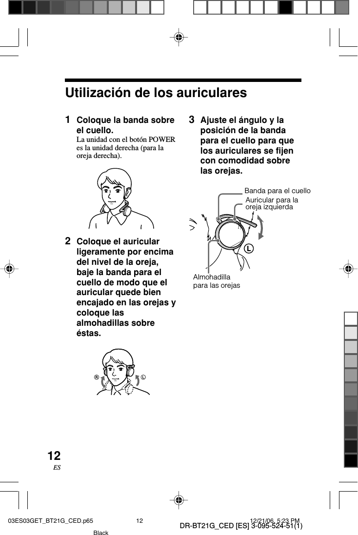 DR-BT21G_CED [ES] 3-095-524-51(1)12ESUtilizaci&oacute;n de los auriculares1Coloque la banda sobreel cuello.La unidad con el bot&oacute;n POWERes la unidad derecha (para laoreja derecha).2Coloque el auricularligeramente por encimadel nivel de la oreja,baje la banda para elcuello de modo que elauricular quede bienencajado en las orejas ycoloque lasalmohadillas sobre&eacute;stas.Almohadillapara las orejas3Ajuste el &aacute;ngulo y laposici&oacute;n de la bandapara el cuello para quelos auriculares se fijencon comodidad sobrelas orejas.Auricular para laoreja izquierdaBanda para el cuello03ES03GET_BT21G_CED.p65 12/21/06, 5:23 PM12Black