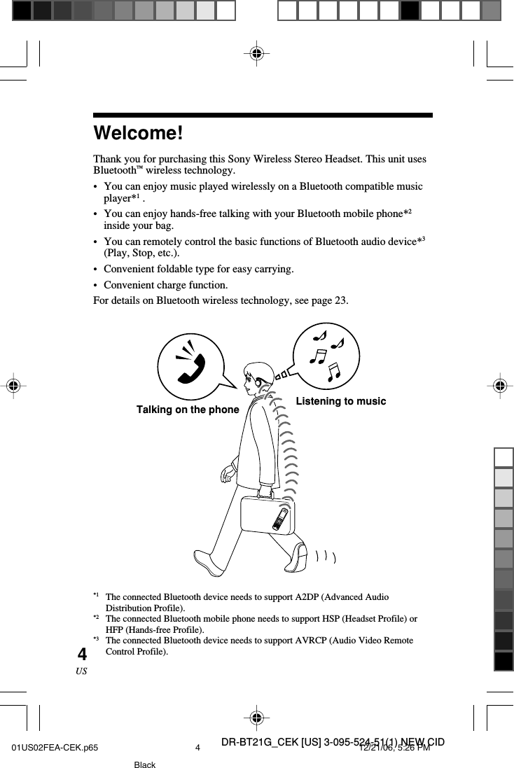 DR-BT21G_CEK [US] 3-095-524-51(1) NEW CID4USWelcome!Thank you for purchasing this Sony Wireless Stereo Headset. This unit usesBluetooth&trade; wireless technology.&bull; You can enjoy music played wirelessly on a Bluetooth compatible musicplayer*1 .&bull;You can enjoy hands-free talking with your Bluetooth mobile phone*2inside your bag.&bull;You can remotely control the basic functions of Bluetooth audio device*3(Play, Stop, etc.).&bull;Convenient foldable type for easy carrying.&bull;Convenient charge function.For details on Bluetooth wireless technology, see page 23.Listening to musicTalking on the phone*1 The connected Bluetooth device needs to support A2DP (Advanced AudioDistribution Profile).*2 The connected Bluetooth mobile phone needs to support HSP (Headset Profile) orHFP (Hands-free Profile).*3 The connected Bluetooth device needs to support AVRCP (Audio Video RemoteControl Profile).01US02FEA-CEK.p65 12/21/06, 5:26 PM4Black