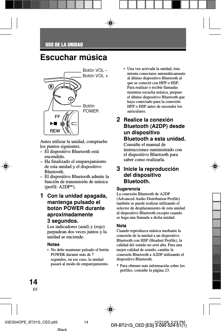 DR-BT21G_CED [ES] 3-095-524-51(1)14ESEscuchar m&uacute;sicaAntes utilizar la unidad, compruebelos puntos siguientes.&ndash;El dispositivo Bluetooth est&aacute;encendido.&ndash;Ha finalizado el emparejamientode esta unidad y el dispositivoBluetooth.&ndash;El dispositivo Bluetooth admite lafunci&oacute;n de transmisi&oacute;n de m&uacute;sica(perfil: A2DP*).1Con la unidad apagada,mantenga pulsado elbot&oacute;n POWER duranteaproximadamente3 segundos.Los indicadores (azul) y (rojo)parpadean dos veces juntos y launidad se enciende.Notas&bull;No debe mantener pulsado el bot&oacute;nPOWER durante m&aacute;s de 7segundos, en ese caso, la unidadpasar&aacute; al modo de emparejamiento.USO DE LA UNIDAD&bull;Una vez activada la unidad, &eacute;staintenta conectarse autom&aacute;ticamenteal &uacute;ltimo dispositivo Bluetooth alque se conect&oacute; con HFP o HSP.Para realizar o recibir llamadasmientras escucha m&uacute;sica, prepareel &uacute;ltimo dispositivo Bluetooth quehaya conectado para la conexi&oacute;nHFP o HSP antes de encender losauriculares.2Realice la conexi&oacute;nBluetooth (A2DP) desdeun dispositivoBluetooth a esta unidad.Consulte el manual deinstrucciones suministrado conel dispositivo Bluetooth parasaber como realizarla.3Inicie la reproducci&oacute;ndel dispositivoBluetooth.SugerenciaLa conexi&oacute;n Bluetooth de A2DP(Advanced Audio Distribution Profile)tambi&eacute;n se puede realizar utilizando elselector de desplazamiento de esta unidadal dispositivo Bluetooth excepto cuandose haga una llamada a dicha unidad.NotaCuando reproduzca m&uacute;sica mediante laconexi&oacute;n de la unidad a un dispositivoBluetooth con HSP (Headset Profile), lacalidad del sonido no ser&aacute; alta. Para unamejor calidad de sonido, cambie laconexi&oacute;n Bluetooth a A2DP utilizando eldispositivo Bluetooth.*Para obtener m&aacute;s informaci&oacute;n sobre losperfiles, consulte la p&aacute;gina 23.Bot&oacute;nPOWERBot&oacute;n VOL &ndash;Bot&oacute;n VOL +FFREW03ES04OPE_BT21G_CED.p65 12/21/06, 5:23 PM14Black