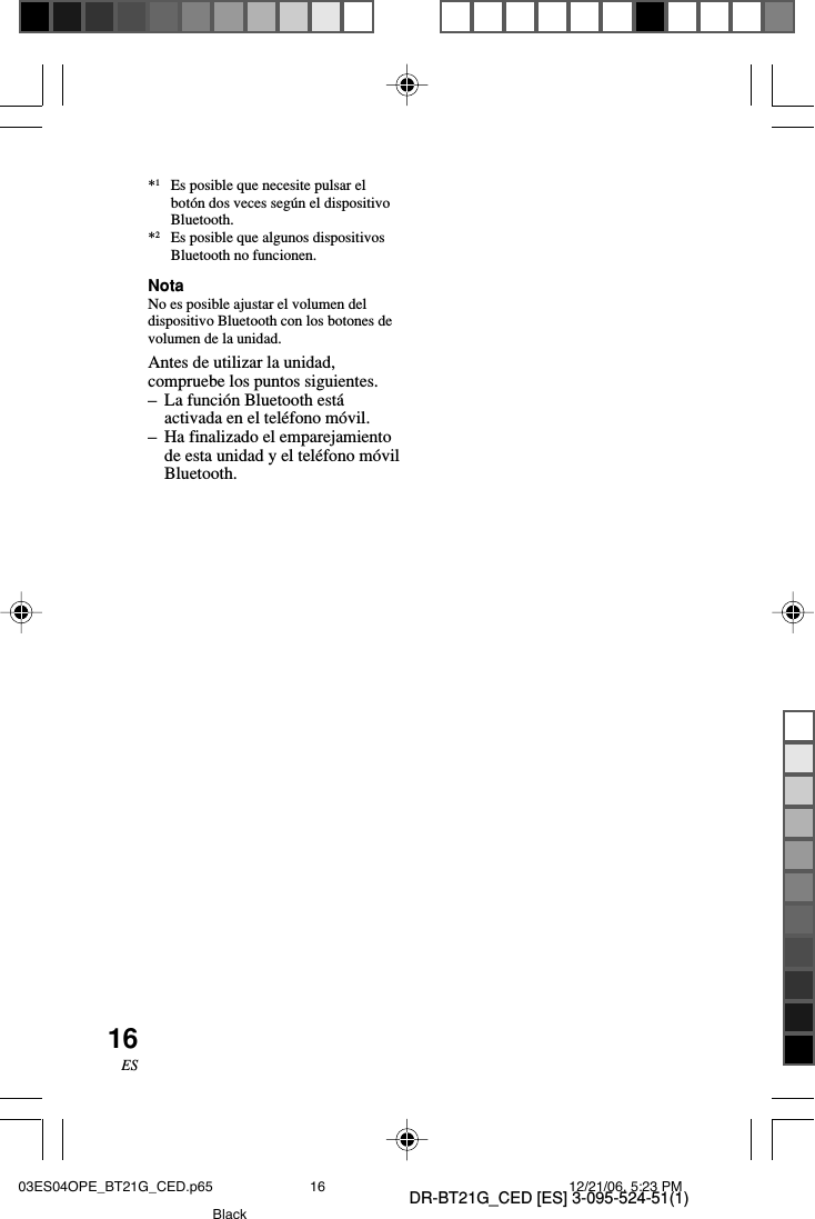 DR-BT21G_CED [ES] 3-095-524-51(1)16ES*1Es posible que necesite pulsar elbot&oacute;n dos veces seg&uacute;n el dispositivoBluetooth.*2Es posible que algunos dispositivosBluetooth no funcionen.NotaNo es posible ajustar el volumen deldispositivo Bluetooth con los botones devolumen de la unidad.Antes de utilizar la unidad,compruebe los puntos siguientes.&ndash;La funci&oacute;n Bluetooth est&aacute;activada en el tel&eacute;fono m&oacute;vil.&ndash;Ha finalizado el emparejamientode esta unidad y el tel&eacute;fono m&oacute;vilBluetooth.03ES04OPE_BT21G_CED.p65 12/21/06, 5:23 PM16Black