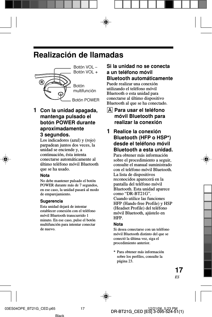 DR-BT21G_CED [ES] 3-095-524-51(1)17ESSi la unidad no se conectaa un tel&eacute;fono m&oacute;vilBluetooth autom&aacute;ticamentePuede realizar una conexi&oacute;nutilizando el tel&eacute;fono m&oacute;vilBluetooth o esta unidad paraconectarse al &uacute;ltimo dispositivoBluetooth al que se ha conectado.APara usar el tel&eacute;fonom&oacute;vil Bluetooth pararealizar la conexi&oacute;n1Realice la conexi&oacute;nBluetooth (HFP o HSP*)desde el tel&eacute;fono m&oacute;vilBluetooth a esta unidad.Para obtener m&aacute;s informaci&oacute;nsobre el procedimiento a seguir,consulte el manual suministradocon el tel&eacute;fono m&oacute;vil Bluetooth.La lista de dispositivosreconocidos aparecer&aacute; en lapantalla del tel&eacute;fono m&oacute;vilBluetooth. Esta unidad aparececomo &ldquo;DR-BT21G&rdquo;.Cuando utilice las funcionesHFP (Hands-free Profile) y HSP(Headset Profile) del tel&eacute;fonom&oacute;vil Bluetooth, aj&uacute;stelo enHFP.NotaSi desea conectarse con un tel&eacute;fonom&oacute;vil Bluetooth distinto del que seconect&oacute; la &uacute;ltima vez, siga elprocedimiento anterior.*Para obtener m&aacute;s informaci&oacute;nsobre los perfiles, consulte lap&aacute;gina 23.1Con la unidad apagada,mantenga pulsado elbot&oacute;n POWER duranteaproximadamente3 segundos.Los indicadores (azul) y (rojo)parpadean juntos dos veces, launidad se enciende y, acontinuaci&oacute;n, &eacute;sta intentaconectarse autom&aacute;ticamente al&uacute;ltimo tel&eacute;fono m&oacute;vil Bluetoothque se ha usado.NotaNo debe mantener pulsado el bot&oacute;nPOWER durante m&aacute;s de 7 segundos,en ese caso, la unidad pasar&aacute; al modode emparejamiento.SugerenciaEsta unidad dejar&aacute; de intentarestablecer conexi&oacute;n con el tel&eacute;fonom&oacute;vil Bluetooth transcurrido 1minuto. En ese caso, pulse el bot&oacute;nmultifunci&oacute;n para intentar conectarde nuevo.Realizaci&oacute;n de llamadasBot&oacute;n POWERBot&oacute;n VOL +Bot&oacute;n VOL &ndash;Bot&oacute;nmultifunci&oacute;n03ES04OPE_BT21G_CED.p65 12/21/06, 5:23 PM17Black