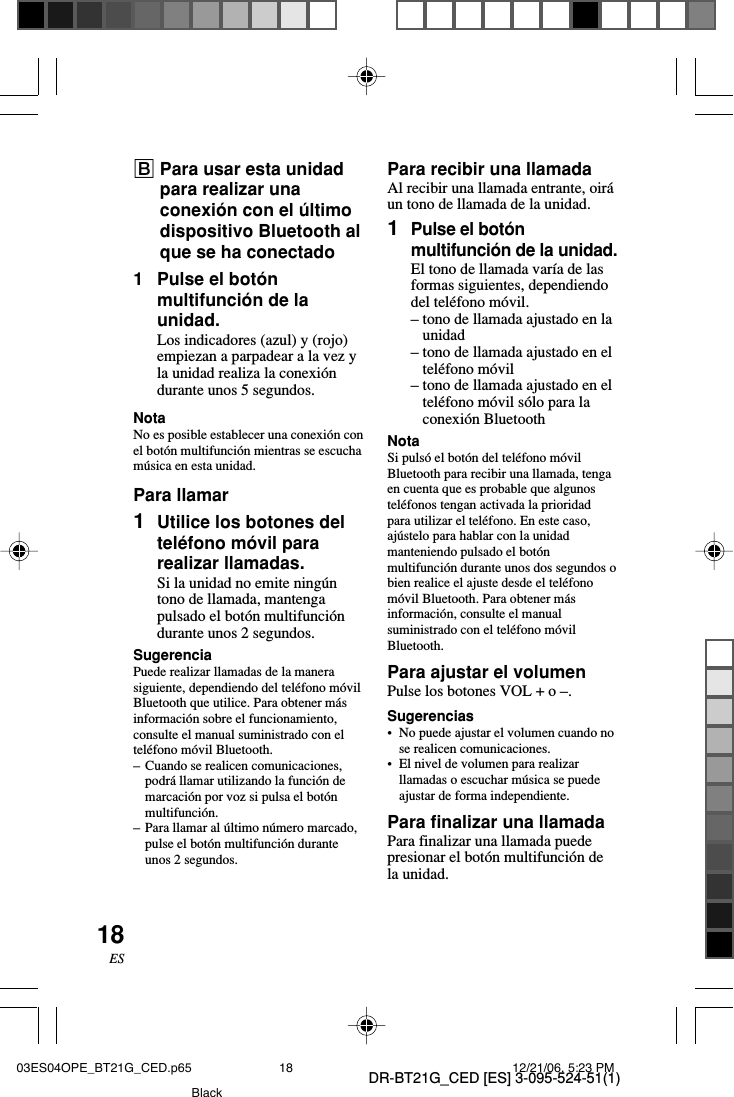 DR-BT21G_CED [ES] 3-095-524-51(1)18ESBPara usar esta unidadpara realizar unaconexi&oacute;n con el &uacute;ltimodispositivo Bluetooth alque se ha conectado1Pulse el bot&oacute;nmultifunci&oacute;n de launidad.Los indicadores (azul) y (rojo)empiezan a parpadear a la vez yla unidad realiza la conexi&oacute;ndurante unos 5 segundos.NotaNo es posible establecer una conexi&oacute;n conel bot&oacute;n multifunci&oacute;n mientras se escucham&uacute;sica en esta unidad.Para llamar1Utilice los botones deltel&eacute;fono m&oacute;vil pararealizar llamadas.Si la unidad no emite ning&uacute;ntono de llamada, mantengapulsado el bot&oacute;n multifunci&oacute;ndurante unos 2 segundos.SugerenciaPuede realizar llamadas de la manerasiguiente, dependiendo del tel&eacute;fono m&oacute;vilBluetooth que utilice. Para obtener m&aacute;sinformaci&oacute;n sobre el funcionamiento,consulte el manual suministrado con eltel&eacute;fono m&oacute;vil Bluetooth.&ndash;Cuando se realicen comunicaciones,podr&aacute; llamar utilizando la funci&oacute;n demarcaci&oacute;n por voz si pulsa el bot&oacute;nmultifunci&oacute;n.&ndash;Para llamar al &uacute;ltimo n&uacute;mero marcado,pulse el bot&oacute;n multifunci&oacute;n duranteunos 2 segundos.Para recibir una llamadaAl recibir una llamada entrante, oir&aacute;un tono de llamada de la unidad.1Pulse el bot&oacute;nmultifunci&oacute;n de la unidad.El tono de llamada var&iacute;a de lasformas siguientes, dependiendodel tel&eacute;fono m&oacute;vil.&ndash;tono de llamada ajustado en launidad&ndash;tono de llamada ajustado en eltel&eacute;fono m&oacute;vil&ndash;tono de llamada ajustado en eltel&eacute;fono m&oacute;vil s&oacute;lo para laconexi&oacute;n BluetoothNotaSi puls&oacute; el bot&oacute;n del tel&eacute;fono m&oacute;vilBluetooth para recibir una llamada, tengaen cuenta que es probable que algunostel&eacute;fonos tengan activada la prioridadpara utilizar el tel&eacute;fono. En este caso,aj&uacute;stelo para hablar con la unidadmanteniendo pulsado el bot&oacute;nmultifunci&oacute;n durante unos dos segundos obien realice el ajuste desde el tel&eacute;fonom&oacute;vil Bluetooth. Para obtener m&aacute;sinformaci&oacute;n, consulte el manualsuministrado con el tel&eacute;fono m&oacute;vilBluetooth.Para ajustar el volumenPulse los botones VOL + o &ndash;.Sugerencias&bull; No puede ajustar el volumen cuando nose realicen comunicaciones.&bull;El nivel de volumen para realizarllamadas o escuchar m&uacute;sica se puedeajustar de forma independiente.Para finalizar una llamadaPara finalizar una llamada puedepresionar el bot&oacute;n multifunci&oacute;n dela unidad.03ES04OPE_BT21G_CED.p65 12/21/06, 5:23 PM18Black