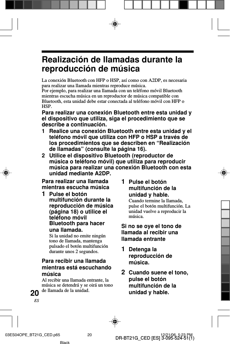 DR-BT21G_CED [ES] 3-095-524-51(1)20ESRealizaci&oacute;n de llamadas durante lareproducci&oacute;n de m&uacute;sicaLa conexi&oacute;n Bluetooth con HFP o HSP, as&iacute; como con A2DP, es necesariapara realizar una llamada mientras reproduce m&uacute;sica.Por ejemplo, para realizar una llamada con un tel&eacute;fono m&oacute;vil Bluetoothmientras escucha m&uacute;sica en un reproductor de m&uacute;sica compatible conBluetooth, esta unidad debe estar conectada al tel&eacute;fono m&oacute;vil con HFP oHSP.Para realizar una conexi&oacute;n Bluetooth entre esta unidad yel dispositivo que utiliza, siga el procedimiento que sedescribe a continuaci&oacute;n.1Realice una conexi&oacute;n Bluetooth entre esta unidad y eltel&eacute;fono m&oacute;vil que utiliza con HFP o HSP a trav&eacute;s delos procedimientos que se describen en &ldquo;Realizaci&oacute;nde llamadas&rdquo; (consulte la p&aacute;gina 16).2Utilice el dispositivo Bluetooth (reproductor dem&uacute;sica o tel&eacute;fono m&oacute;vil) que utiliza para reproducirm&uacute;sica para realizar una conexi&oacute;n Bluetooth con estaunidad mediante A2DP.1Pulse el bot&oacute;nmultifunci&oacute;n de launidad y hable.Cuando termine la llamada,pulse el bot&oacute;n multifunci&oacute;n. Launidad vuelve a reproducir lam&uacute;sica.Si no se oye el tono dellamada al recibir unallamada entrante1Detenga lareproducci&oacute;n dem&uacute;sica.2Cuando suene el tono,pulse el bot&oacute;nmultifunci&oacute;n de launidad y hable.Para realizar una llamadamientras escucha m&uacute;sica1Pulse el bot&oacute;nmultifunci&oacute;n durante lareproducci&oacute;n de m&uacute;sica(p&aacute;gina 18) o utilice eltel&eacute;fono m&oacute;vilBluetooth para haceruna llamada.Si la unidad no emite ning&uacute;ntono de llamada, mantengapulsado el bot&oacute;n multifunci&oacute;ndurante unos 2 segundos.Para recibir una llamadamientras est&aacute; escuchandom&uacute;sicaAl recibir una llamada entrante, lam&uacute;sica se detendr&aacute; y se oir&aacute; un tonode llamada de la unidad.03ES04OPE_BT21G_CED.p65 12/21/06, 5:23 PM20Black