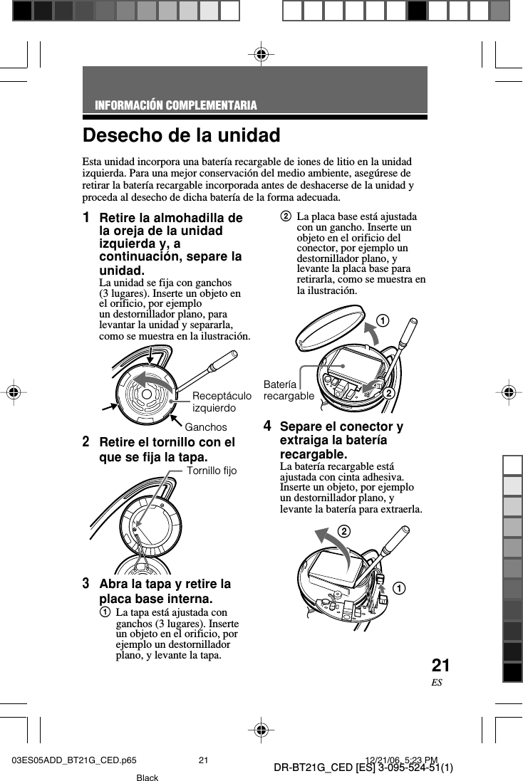 DR-BT21G_CED [ES] 3-095-524-51(1)21ESDesecho de la unidadEsta unidad incorpora una bater&iacute;a recargable de iones de litio en la unidadizquierda. Para una mejor conservaci&oacute;n del medio ambiente, aseg&uacute;rese deretirar la bater&iacute;a recargable incorporada antes de deshacerse de la unidad yproceda al desecho de dicha bater&iacute;a de la forma adecuada.INFORMACI&Oacute;N COMPLEMENTARIA1Retire la almohadilla dela oreja de la unidadizquierda y, acontinuaci&oacute;n, separe launidad.La unidad se fija con ganchos(3 lugares). Inserte un objeto enel orificio, por ejemploun destornillador plano, paralevantar la unidad y separarla,como se muestra en la ilustraci&oacute;n.2Retire el tornillo con elque se fija la tapa.3Abra la tapa y retire laplaca base interna.1La tapa est&aacute; ajustada conganchos (3 lugares). Inserteun objeto en el orificio, porejemplo un destornilladorplano, y levante la tapa.2La placa base est&aacute; ajustadacon un gancho. Inserte unobjeto en el orificio delconector, por ejemplo undestornillador plano, ylevante la placa base pararetirarla, como se muestra enla ilustraci&oacute;n.        124Separe el conector yextraiga la bater&iacute;arecargable.La bater&iacute;a recargable est&aacute;ajustada con cinta adhesiva.Inserte un objeto, por ejemploun destornillador plano, ylevante la bater&iacute;a para extraerla.12Recept&aacute;culoizquierdoTornillo fijoBater&iacute;arecargableGanchos03ES05ADD_BT21G_CED.p65 12/21/06, 5:23 PM21Black