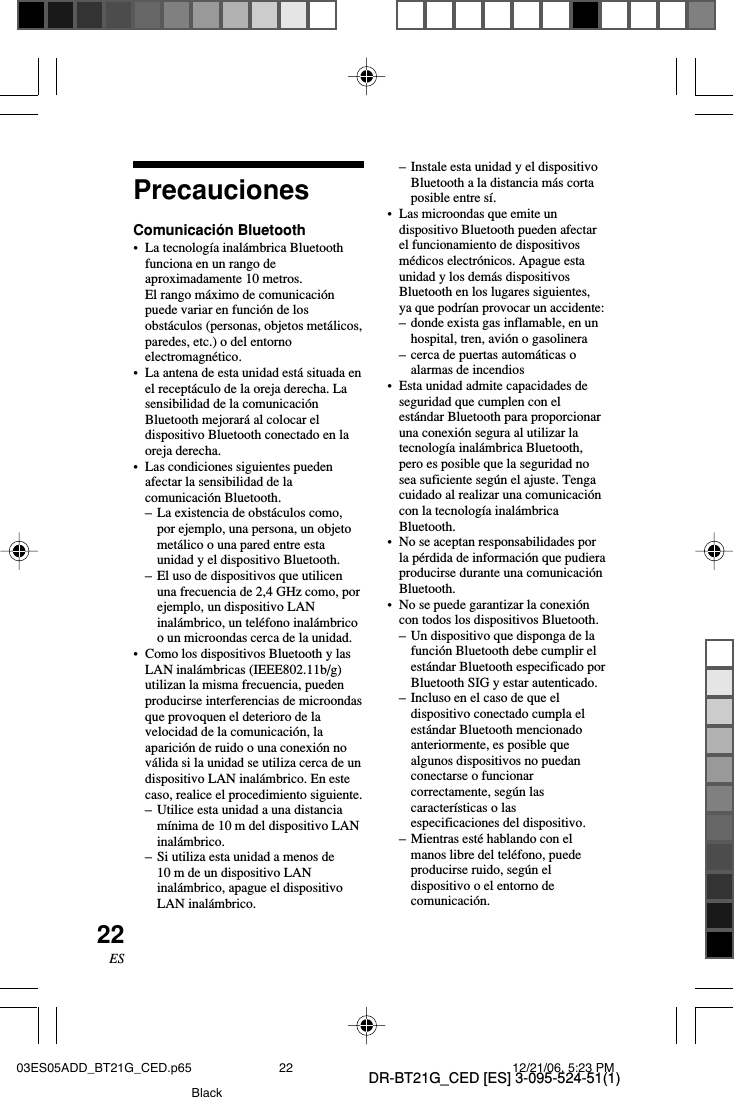 DR-BT21G_CED [ES] 3-095-524-51(1)22ESPrecaucionesComunicaci&oacute;n Bluetooth&bull;La tecnolog&iacute;a inal&aacute;mbrica Bluetoothfunciona en un rango deaproximadamente 10 metros.El rango m&aacute;ximo de comunicaci&oacute;npuede variar en funci&oacute;n de losobst&aacute;culos (personas, objetos met&aacute;licos,paredes, etc.) o del entornoelectromagn&eacute;tico.&bull;La antena de esta unidad est&aacute; situada enel recept&aacute;culo de la oreja derecha. Lasensibilidad de la comunicaci&oacute;nBluetooth mejorar&aacute; al colocar eldispositivo Bluetooth conectado en laoreja derecha.&bull;Las condiciones siguientes puedenafectar la sensibilidad de lacomunicaci&oacute;n Bluetooth.&ndash;La existencia de obst&aacute;culos como,por ejemplo, una persona, un objetomet&aacute;lico o una pared entre estaunidad y el dispositivo Bluetooth.&ndash;El uso de dispositivos que utilicenuna frecuencia de 2,4 GHz como, porejemplo, un dispositivo LANinal&aacute;mbrico, un tel&eacute;fono inal&aacute;mbricoo un microondas cerca de la unidad.&bull;Como los dispositivos Bluetooth y lasLAN inal&aacute;mbricas (IEEE802.11b/g)utilizan la misma frecuencia, puedenproducirse interferencias de microondasque provoquen el deterioro de lavelocidad de la comunicaci&oacute;n, laaparici&oacute;n de ruido o una conexi&oacute;n nov&aacute;lida si la unidad se utiliza cerca de undispositivo LAN inal&aacute;mbrico. En estecaso, realice el procedimiento siguiente.&ndash;Utilice esta unidad a una distanciam&iacute;nima de 10 m del dispositivo LANinal&aacute;mbrico.&ndash; Si utiliza esta unidad a menos de10 m de un dispositivo LANinal&aacute;mbrico, apague el dispositivoLAN inal&aacute;mbrico.&ndash;Instale esta unidad y el dispositivoBluetooth a la distancia m&aacute;s cortaposible entre s&iacute;.&bull;Las microondas que emite undispositivo Bluetooth pueden afectarel funcionamiento de dispositivosm&eacute;dicos electr&oacute;nicos. Apague estaunidad y los dem&aacute;s dispositivosBluetooth en los lugares siguientes,ya que podr&iacute;an provocar un accidente:&ndash;donde exista gas inflamable, en unhospital, tren, avi&oacute;n o gasolinera&ndash;cerca de puertas autom&aacute;ticas oalarmas de incendios&bull; Esta unidad admite capacidades deseguridad que cumplen con elest&aacute;ndar Bluetooth para proporcionaruna conexi&oacute;n segura al utilizar latecnolog&iacute;a inal&aacute;mbrica Bluetooth,pero es posible que la seguridad nosea suficiente seg&uacute;n el ajuste. Tengacuidado al realizar una comunicaci&oacute;ncon la tecnolog&iacute;a inal&aacute;mbricaBluetooth.&bull;No se aceptan responsabilidades porla p&eacute;rdida de informaci&oacute;n que pudieraproducirse durante una comunicaci&oacute;nBluetooth.&bull;No se puede garantizar la conexi&oacute;ncon todos los dispositivos Bluetooth.&ndash;Un dispositivo que disponga de lafunci&oacute;n Bluetooth debe cumplir elest&aacute;ndar Bluetooth especificado porBluetooth SIG y estar autenticado.&ndash;Incluso en el caso de que eldispositivo conectado cumpla elest&aacute;ndar Bluetooth mencionadoanteriormente, es posible quealgunos dispositivos no puedanconectarse o funcionarcorrectamente, seg&uacute;n lascaracter&iacute;sticas o lasespecificaciones del dispositivo.&ndash;Mientras est&eacute; hablando con elmanos libre del tel&eacute;fono, puedeproducirse ruido, seg&uacute;n eldispositivo o el entorno decomunicaci&oacute;n.03ES05ADD_BT21G_CED.p65 12/21/06, 5:23 PM22Black