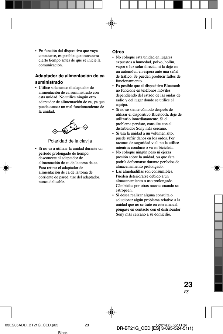 DR-BT21G_CED [ES] 3-095-524-51(1)23ES&bull;En funci&oacute;n del dispositivo que vayaconectarse, es posible que transcurracierto tiempo antes de que se inicie lacomunicaci&oacute;n.Adaptador de alimentaci&oacute;n de casuministrado&bull;Utilice solamente el adaptador dealimentaci&oacute;n de ca suministrado conesta unidad. No utilice ning&uacute;n otroadaptador de alimentaci&oacute;n de ca, ya quepuede causar un mal funcionamiento dela unidad.Polaridad de la clavija&bull;Si no va a utilizar la unidad durante unper&iacute;odo prolongado de tiempo,desconecte el adaptador dealimentaci&oacute;n de ca de la toma de ca.Para retirar el adaptador dealimentaci&oacute;n de ca de la toma decorriente de pared, tire del adaptador,nunca del cable.Otros&bull;No coloque esta unidad en lugaresexpuestos a humedad, polvo, holl&iacute;n,vapor o luz solar directa, ni la deje enun autom&oacute;vil en espera ante una se&ntilde;alde tr&aacute;fico. Se pueden producir fallos defuncionamiento.&bull; Es posible que el dispositivo Bluetoothno funcione en tel&eacute;fonos m&oacute;vilesdependiendo del estado de las ondas deradio y del lugar donde se utilice elequipo.&bull;Si no se siente c&oacute;modo despu&eacute;s deutilizar el dispositivo Bluetooth, deje deutilizarlo inmediatamente. Si elproblema persiste, consulte con eldistribuidor Sony m&aacute;s cercano.&bull;Si usa la unidad a un volumen alto,puede sufrir da&ntilde;os en los o&iacute;dos. Porrazones de seguridad vial, no la utilicemientras conduce o va en bicicleta.&bull;No coloque ning&uacute;n peso ni ejerzapresi&oacute;n sobre la unidad, ya que &eacute;stapodr&iacute;a deformarse durante per&iacute;odos dealmacenamiento prolongado.&bull;Las almohadillas son consumibles.Pueden deteriorarse debido a unalmacenamiento o uso prolongado.C&aacute;mbielas por otras nuevas cuando seestropeen.&bull; Si desea realizar alguna consulta osolucionar alg&uacute;n problema relativo a launidad que no se trate en este manual,p&oacute;ngase en contacto con el distribuidorSony m&aacute;s cercano a su domicilio.03ES05ADD_BT21G_CED.p65 12/21/06, 5:23 PM23Black