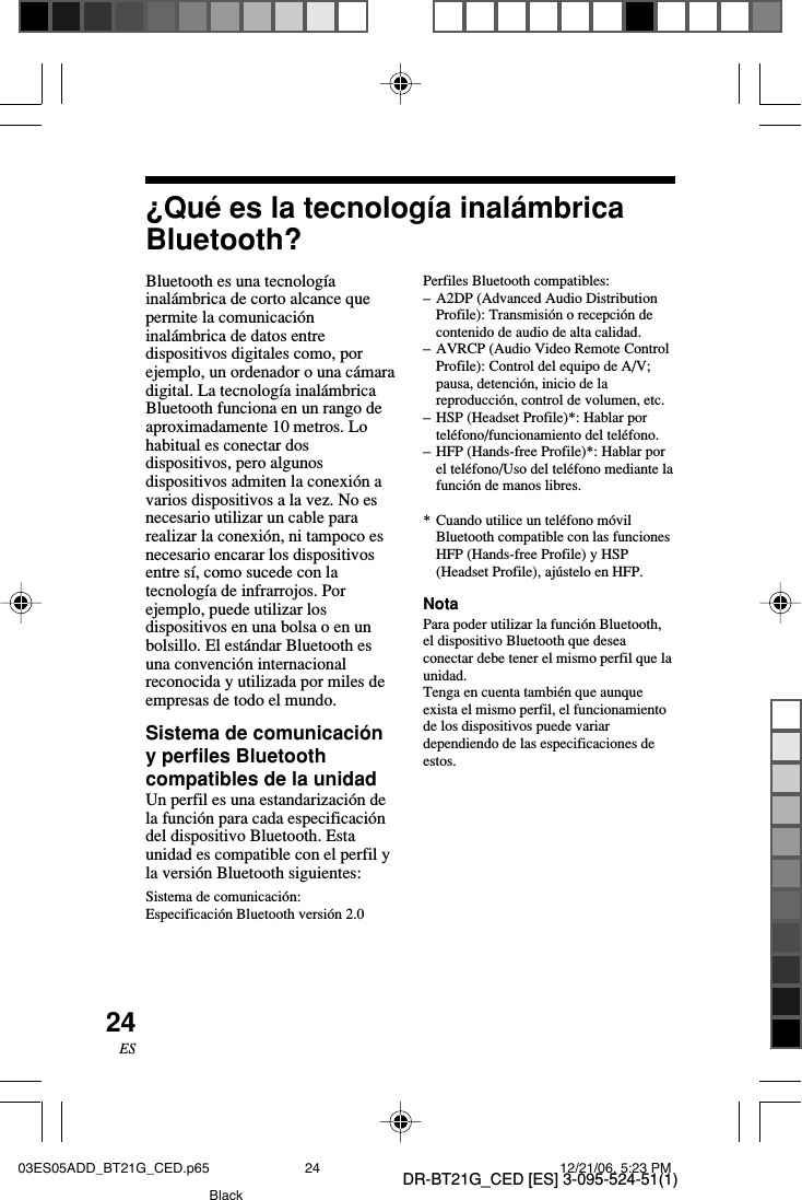DR-BT21G_CED [ES] 3-095-524-51(1)24ES&iquest;Qu&eacute; es la tecnolog&iacute;a inal&aacute;mbricaBluetooth?Perfiles Bluetooth compatibles:&ndash;A2DP (Advanced Audio DistributionProfile): Transmisi&oacute;n o recepci&oacute;n decontenido de audio de alta calidad.&ndash;AVRCP (Audio Video Remote ControlProfile): Control del equipo de A/V;pausa, detenci&oacute;n, inicio de lareproducci&oacute;n, control de volumen, etc.&ndash;HSP (Headset Profile)*: Hablar portel&eacute;fono/funcionamiento del tel&eacute;fono.&ndash;HFP (Hands-free Profile)*: Hablar porel tel&eacute;fono/Uso del tel&eacute;fono mediante lafunci&oacute;n de manos libres.*Cuando utilice un tel&eacute;fono m&oacute;vilBluetooth compatible con las funcionesHFP (Hands-free Profile) y HSP(Headset Profile), aj&uacute;stelo en HFP.NotaPara poder utilizar la funci&oacute;n Bluetooth,el dispositivo Bluetooth que deseaconectar debe tener el mismo perfil que launidad.Tenga en cuenta tambi&eacute;n que aunqueexista el mismo perfil, el funcionamientode los dispositivos puede variardependiendo de las especificaciones deestos.Bluetooth es una tecnolog&iacute;ainal&aacute;mbrica de corto alcance quepermite la comunicaci&oacute;ninal&aacute;mbrica de datos entredispositivos digitales como, porejemplo, un ordenador o una c&aacute;maradigital. La tecnolog&iacute;a inal&aacute;mbricaBluetooth funciona en un rango deaproximadamente 10 metros. Lohabitual es conectar dosdispositivos, pero algunosdispositivos admiten la conexi&oacute;n avarios dispositivos a la vez. No esnecesario utilizar un cable pararealizar la conexi&oacute;n, ni tampoco esnecesario encarar los dispositivosentre s&iacute;, como sucede con latecnolog&iacute;a de infrarrojos. Porejemplo, puede utilizar losdispositivos en una bolsa o en unbolsillo. El est&aacute;ndar Bluetooth esuna convenci&oacute;n internacionalreconocida y utilizada por miles deempresas de todo el mundo.Sistema de comunicaci&oacute;ny perfiles Bluetoothcompatibles de la unidadUn perfil es una estandarizaci&oacute;n dela funci&oacute;n para cada especificaci&oacute;ndel dispositivo Bluetooth. Estaunidad es compatible con el perfil yla versi&oacute;n Bluetooth siguientes:Sistema de comunicaci&oacute;n:Especificaci&oacute;n Bluetooth versi&oacute;n 2.003ES05ADD_BT21G_CED.p65 12/21/06, 5:23 PM24Black