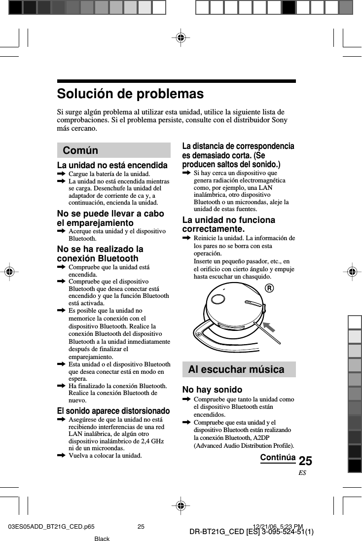 DR-BT21G_CED [ES] 3-095-524-51(1)25ESSoluci&oacute;n de problemasSi surge alg&uacute;n problema al utilizar esta unidad, utilice la siguiente lista decomprobaciones. Si el problema persiste, consulte con el distribuidor Sonym&aacute;s cercano.Com&uacute;nLa unidad no est&aacute; encendida,Cargue la bater&iacute;a de la unidad.,La unidad no est&aacute; encendida mientrasse carga. Desenchufe la unidad deladaptador de corriente de ca y, acontinuaci&oacute;n, encienda la unidad.No se puede llevar a caboel emparejamiento,Acerque esta unidad y el dispositivoBluetooth.No se ha realizado laconexi&oacute;n Bluetooth,Compruebe que la unidad est&aacute;encendida.,Compruebe que el dispositivoBluetooth que desea conectar est&aacute;encendido y que la funci&oacute;n Bluetoothest&aacute; activada.,Es posible que la unidad nomemorice la conexi&oacute;n con eldispositivo Bluetooth. Realice laconexi&oacute;n Bluetooth del dispositivoBluetooth a la unidad inmediatamentedespu&eacute;s de finalizar elemparejamiento.,Esta unidad o el dispositivo Bluetoothque desea conectar est&aacute; en modo enespera.,Ha finalizado la conexi&oacute;n Bluetooth.Realice la conexi&oacute;n Bluetooth denuevo.El sonido aparece distorsionado,Aseg&uacute;rese de que la unidad no est&aacute;recibiendo interferencias de una redLAN inal&aacute;brica, de alg&uacute;n otrodispositivo inal&aacute;mbrico de 2,4 GHzni de un microondas.,Vuelva a colocar la unidad.La distancia de correspondenciaes demasiado corta. (Seproducen saltos del sonido.),Si hay cerca un dispositivo quegenera radiaci&oacute;n electromagn&eacute;ticacomo, por ejemplo, una LANinal&aacute;mbrica, otro dispositivoBluetooth o un microondas, aleje launidad de estas fuentes.La unidad no funcionacorrectamente.,Reinicie la unidad. La informaci&oacute;n delos pares no se borra con estaoperaci&oacute;n.Inserte un peque&ntilde;o pasador, etc., enel orificio con cierto &aacute;ngulo y empujehasta escuchar un chasquido.Al escuchar m&uacute;sicaNo hay sonido,Compruebe que tanto la unidad comoel dispositivo Bluetooth est&aacute;nencendidos.,Compruebe que esta unidad y eldispositivo Bluetooth est&aacute;n realizandola conexi&oacute;n Bluetooth, A2DP(Advanced Audio Distribution Profile).Contin&uacute;a03ES05ADD_BT21G_CED.p65 12/21/06, 5:23 PM25Black